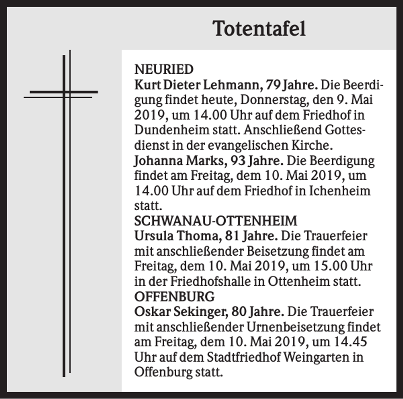 <p>Totentafel<br />NEURIED<br />Kurt Dieter Lehmann, 79 Jahre. Die Beerdigung findet heute, Donnerstag, den 9. Mai<br />2019, um 14.00 Uhr auf dem Friedhof in<br />Dundenheim statt. Anschließend Gottesdienst in der evangelischen Kirche.<br />Johanna Marks, 93 Jahre. Die Beerdigung<br />findet am Freitag, dem 10. Mai 2019, um<br />14.00 Uhr auf dem Friedhof in Ichenheim<br />statt.<br />SCHWANAU-OTTENHEIM<br />Ursula Thoma, 81 Jahre. Die Trauerfeier<br />mit anschließender Beisetzung findet am<br />Freitag, dem 10. Mai 2019, um 15.00 Uhr<br />in der Friedhofshalle in Ottenheim statt.<br />OFFENBURG<br />Oskar Sekinger, 80 Jahre. Die Trauerfeier<br />mit anschließender Urnenbeisetzung findet<br />am Freitag, dem 10. Mai 2019, um 14.45<br />Uhr auf dem Stadtfriedhof Weingarten in<br />Offenburg statt.</p>