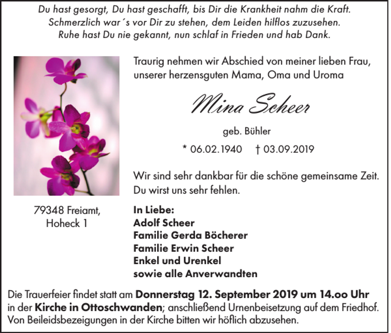 <p>Du hast gesorgt, Du hast geschafft, bis Dir die Krankheit nahm die Kraft.<br />Schmerzlich war´s vor Dir zu stehen, dem Leiden hilflos zuzusehen.<br />Ruhe hast Du nie gekannt, nun schlaf in Frieden und hab Dank.</p><p>Traurig nehmen wir Abschied von meiner lieben Frau,<br />unserer herzensguten Mama, Oma und Uroma</p><p>Mina Scheer<br />geb. Bühler<br />* 06.02.1940</p><p>† 03.09.2019</p><p>Wir sind sehr dankbar für die schöne gemeinsame Zeit.<br />Du wirst uns sehr fehlen.<br />79348 Freiamt,<br />Hoheck 1</p><p>In Liebe:<br />Adolf Scheer<br />Familie Gerda Böcherer<br />Familie Erwin Scheer<br />Enkel und Urenkel<br />sowie alle Anverwandten</p><p>Die Trauerfeier findet statt am Donnerstag 12. September 2019 um 14.oo Uhr<br />in der Kirche in Ottoschwanden; anschließend Urnenbeisetzung auf dem Friedhof.<br />Von Beileidsbezeigungen in der Kirche bitten wir höflich abzusehen.</p>