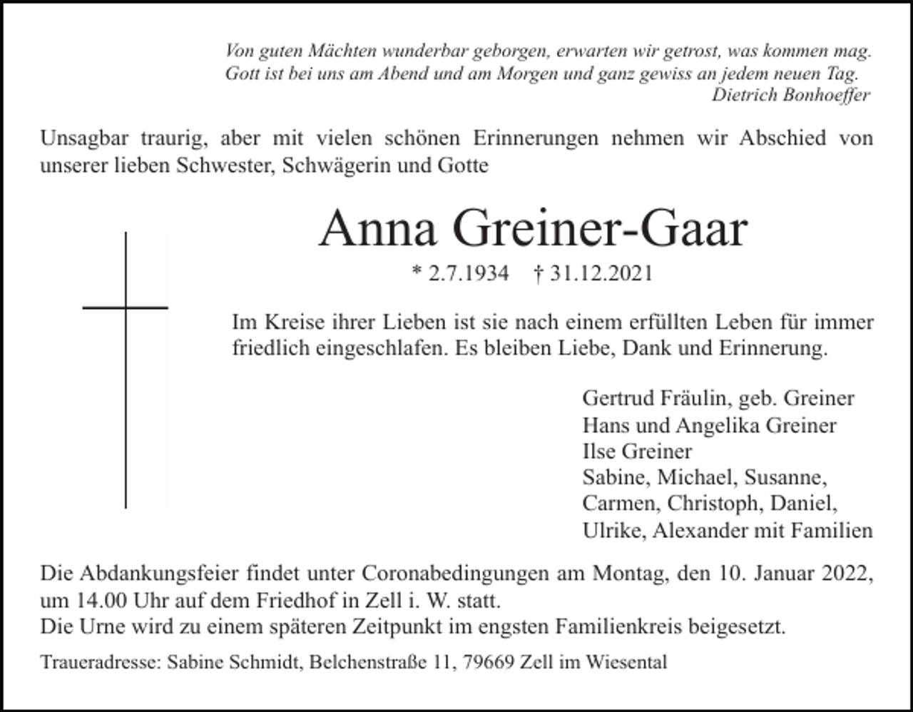 <p>Von guten Mächten wunderbar geborgen, erwarten wir getrost, was kommen mag.<br />Gott ist bei uns am Abend und am Morgen und ganz gewiss an jedem neuen Tag.<br />Dietrich Bonhoeffer</p><p>Unsagbar traurig, aber mit vielen schönen Erinnerungen nehmen wir Abschied von<br />unserer lieben Schwester, Schwägerin und Gotte</p><p>Anna Greiner-Gaar<br />* 2.7.1934</p><p>† 31.12.2021</p><p>Im Kreise ihrer Lieben ist sie nach einem erfüllten Leben für immer<br />friedlich eingeschlafen. Es bleiben Liebe, Dank und Erinnerung.<br />Gertrud Fräulin, geb. Greiner<br />Hans und Angelika Greiner<br />Ilse Greiner<br />Sabine, Michael, Susanne,<br />Carmen, Christoph, Daniel,<br />Ulrike, Alexander mit Familien<br />Die Abdankungsfeier findet unter Coronabedingungen am Montag, den 10. Januar 2022,<br />um 14.00 Uhr auf dem Friedhof in Zell i. W. statt.<br />Die Urne wird zu einem späteren Zeitpunkt im engsten Familienkreis beigesetzt.<br />Traueradresse: Sabine Schmidt, Belchenstraße 11, 79669 Zell im Wiesental</p>