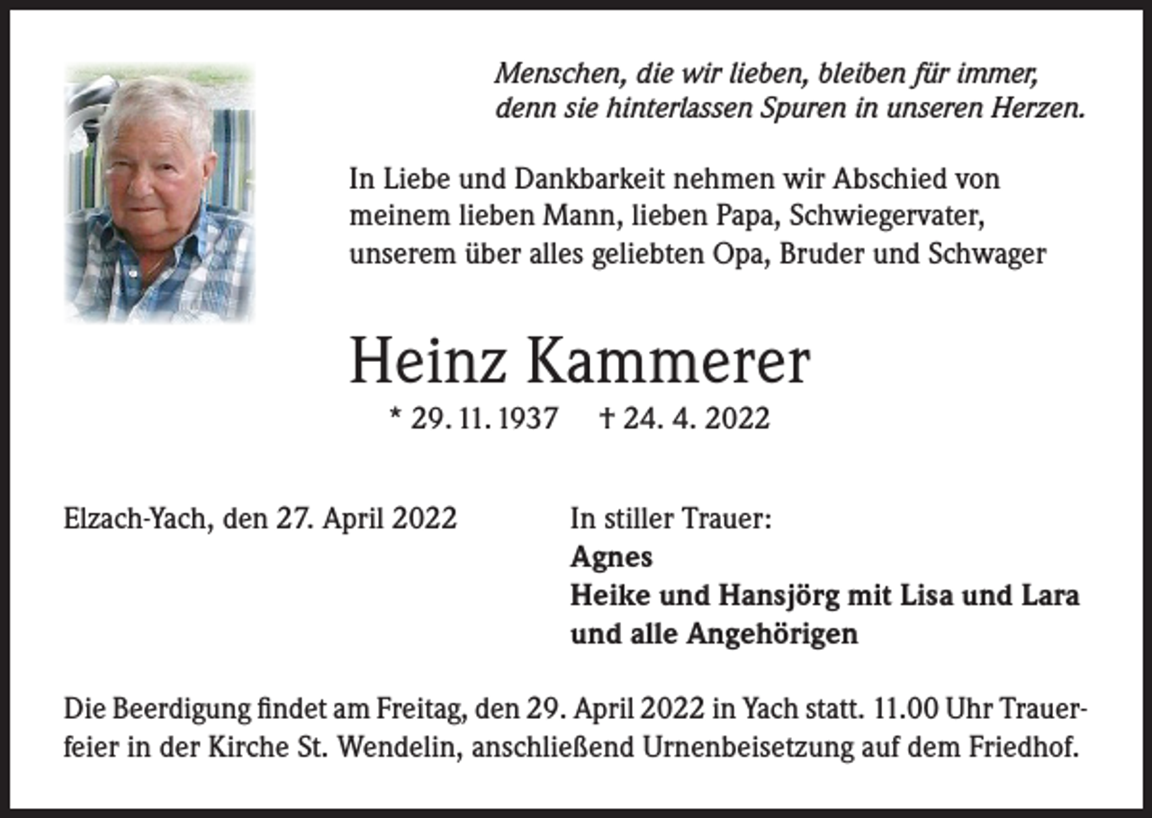 <p>Menschen, die wir lieben, bleiben für immer,<br />denn sie hinterlassen Spuren in unseren Herzen.</p><p>In Liebe und Dankbarkeit nehmen wir Abschied von<br />meinem lieben Mann, lieben Papa, Schwiegervater,<br />unserem über alles geliebten Opa, Bruder und Schwager</p><p>Heinz Kammerer<br />* 29. 11. 1937<br />Elzach-Yach, den 27. April 2022</p><p>† 24. 4. 2022<br />In stiller Trauer:<br />Agnes<br />Heike und Hansjörg mit Lisa und Lara<br />und alle Angehörigen</p><p>Die Beerdigung findet am Freitag, den 29. April 2022 in Yach statt. 11.00 Uhr Trauerfeier in der Kirche St. Wendelin, anschließend Urnenbeisetzung auf dem Friedhof.</p>