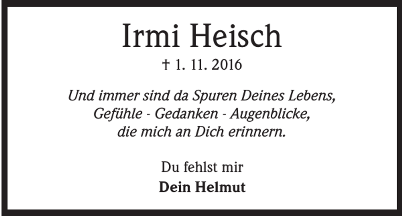 <p>Irmi Heisch<br />† 1. 11. 2016</p><p>Und immer sind da Spuren Deines Lebens,<br />Gefühle - Gedanken - Augenblicke,<br />die mich an Dich erinnern.<br />Du fehlst mir<br />Dein Helmut</p>