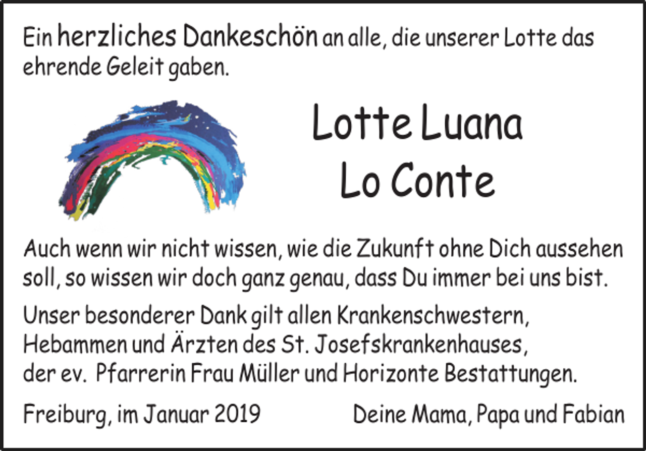 <p>Ein her liches Dankeschön an alle, die unserer Lotte das<br />ehrende Geleit gaben.</p><p>Lotte Luana<br />Lo Conte<br />Auch wenn wir nicht wissen, wie die Zukunft ohne Dich aussehen<br />soll, so wissen wir doch gan genau, dass Du immer bei uns bist.<br />Unser besonderer Dank gilt allen Krankenschwestern,<br />Hebammen und Är ten des St. Josefskrankenhauses,<br />der ev. Pfarrerin Frau Müller und Hori onte Bestattungen.<br />Freiburg, im Januar 2019</p><p>Deine Mama, Papa und Fabian</p>