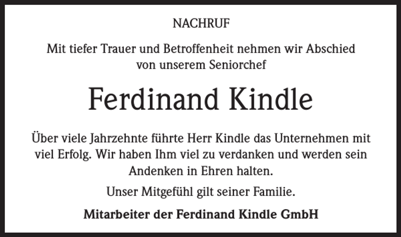 <p>NACHRUF<br />Mit tiefer Trauer und Betroffenheit nehmen wir Abschied<br />von unserem Seniorchef</p><p>Ferdinand Kindle<br />Über viele Jahrzehnte führte Herr Kindle das Unternehmen mit<br />viel Erfolg. Wir haben Ihm viel zu verdanken und werden sein<br />Andenken in Ehren halten.<br />Unser Mitgefühl gilt seiner Familie.<br />Mitarbeiter der Ferdinand Kindle GmbH</p>