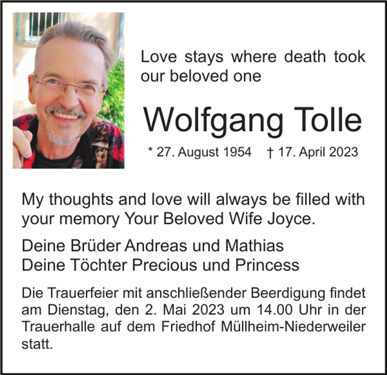 <p>Love stays where death took<br />our beloved one</p><p>Wolfgang Tolle<br />* 27. August 1954</p><p>† 17. April 2023</p><p>My thoughts and love will always be filled with<br />your memory Your Beloved Wife Joyce.<br />Deine Brüder Andreas und Mathias<br />Deine Töchter Precious und Princess<br />Die Trauerfeier mit anschließender Beerdigung findet<br />am Dienstag, den 2. Mai 2023 um 14.00 Uhr in der<br />Trauerhalle auf dem Friedhof Müllheim-Niederweiler<br />statt.</p>