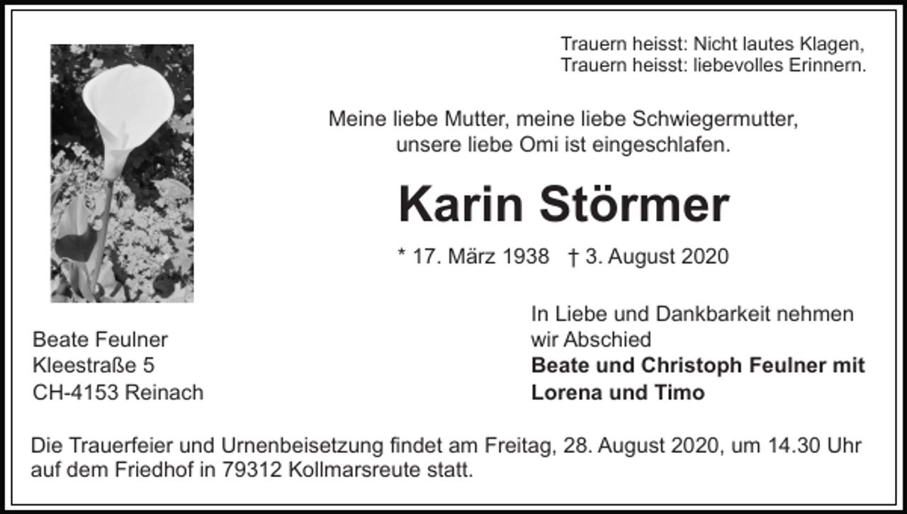 <p>Trauern heisst: Nicht lautes Klagen,<br />Trauern heisst: liebevolles Erinnern.</p><p>Meine liebe Mutter, meine liebe Schwiegermutter,<br />unsere liebe Omi ist eingeschlafen.</p><p>Karin Störmer<br />* 17. März 1938 † 3. August 2020</p><p>Beate Feulner<br />Kleestraße 5<br />CH-4153 Reinach</p><p>In Liebe und Dankbarkeit nehmen<br />wir Abschied<br />Beate und Christoph Feulner mit<br />Lorena und Timo</p><p>Die Trauerfeier und Urnenbeisetzung findet am Freitag, 28. August 2020, um 14.30 Uhr<br />auf dem Friedhof in 79312 Kollmarsreute statt.</p>