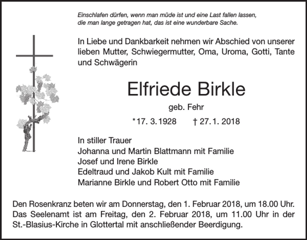 <p>Einschlafen dürfen, wenn man müde ist und eine Last fallen lassen,<br />die man lange getragen hat, das ist eine wunderbare Sache.</p><p>In Liebe und Dankbarkeit nehmen wir Abschied von unserer<br />lieben Mutter, Schwiegermutter, Oma, Uroma, Gotti, Tante<br />und Schwägerin</p><p>Elfriede Birkle<br />geb. Fehr<br />* 17. 3. 1928 † 27. 1. 2018<br />In stiller Trauer<br />Johanna und Martin Blattmann mit Familie<br />Josef und Irene Birkle<br />Edeltraud und Jakob Kult mit Familie<br />Marianne Birkle und Robert Otto mit Familie<br />Den Rosenkranz beten wir am Donnerstag, den 1. Februar 2018, um 18.00 Uhr.<br />Das Seelenamt ist am Freitag, den 2. Februar 2018, um 11.00 Uhr in der<br />St.-Blasius-Kirche in Glottertal mit anschließender Beerdigung.</p>