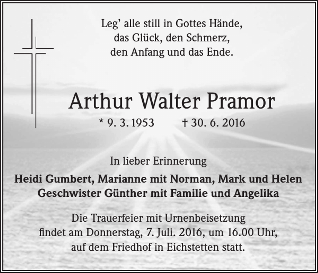 <p>Leg’ alle still in Gottes Hände,<br />das Glück, den Schmerz,<br />den Anfang und das Ende.</p><p>Arthur Walter Pramor<br />* 9. 3. 1953</p><p>† 30. 6. 2016</p><p>In lieber Erinnerung<br />Heidi Gumbert, Marianne mit Norman, Mark und Helen<br />Geschwister Günther mit Familie und Angelika<br />Die Trauerfeier mit Urnenbeisetzung<br />findet am Donnerstag, 7. Juli. 2016, um 16.00 Uhr,<br />auf dem Friedhof in Eichstetten statt.</p>