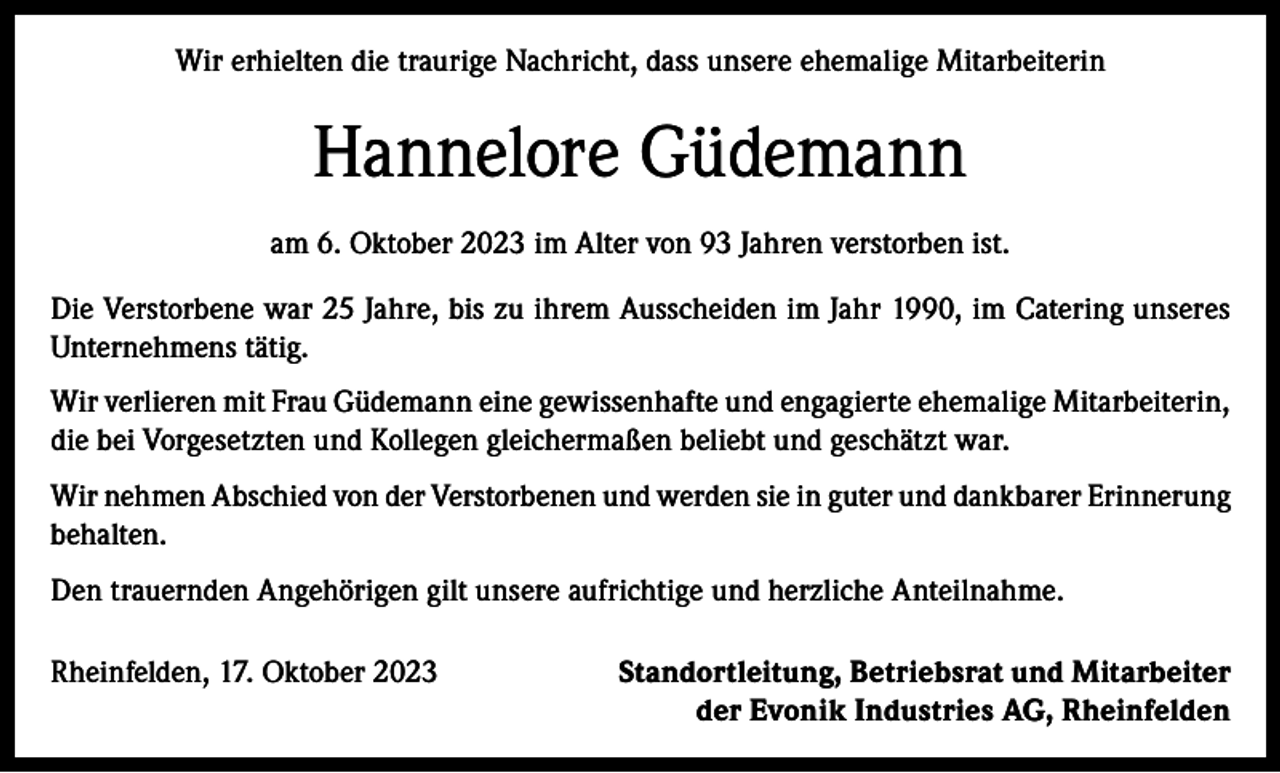 <p>Wir erhielten die traurige Nachricht, dass unsere ehemalige Mitarbeiterin</p><p>Hannelore Güdemann<br />am 6. Oktober 2023 im Alter von 93 Jahren verstorben ist.<br />Die Verstorbene war 25 Jahre, bis zu ihrem Ausscheiden im Jahr 1990, im Catering unseres<br />Unternehmens tätig.<br />Wir verlieren mit Frau Güdemann eine gewissenhafte und engagierte ehemalige Mitarbeiterin,<br />die bei Vorgesetzten und Kollegen gleichermaßen beliebt und geschätzt war.<br />Wir nehmen Abschied von der Verstorbenen und werden sie in guter und dankbarer Erinnerung<br />behalten.<br />Den trauernden Angehörigen gilt unsere aufrichtige und herzliche Anteilnahme.<br />Rheinfelden, 17. Oktober 2023</p><p>Standortleitung, Betriebsrat und Mitarbeiter<br />der Evonik Industries AG, Rheinfelden</p>