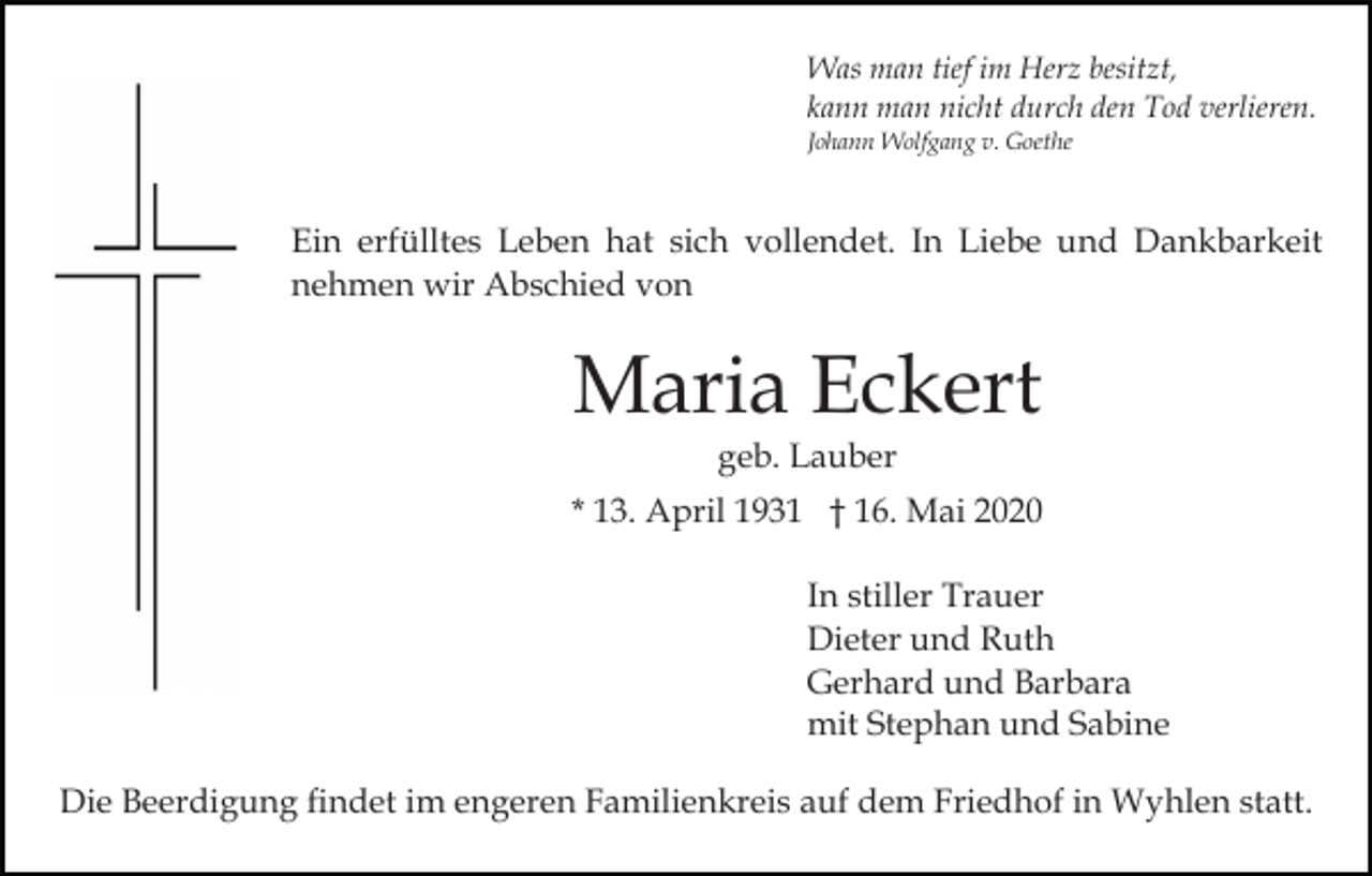<p>Was man tief im Herz besitzt,<br />kann man nicht durch den Tod verlieren.<br />Johann Wolfgang v. Goethe</p><p>Ein erfülltes Leben hat sich vollendet. In Liebe und Dankbarkeit<br />nehmen wir Abschied von</p><p>Maria Eckert<br />geb. Lauber</p><p>* 13. April 1931 † 16. Mai 2020<br />In stiller Trauer<br />Dieter und Ruth<br />Gerhard und Barbara<br />mit Stephan und Sabine<br />Die Beerdigung findet im engeren Familienkreis auf dem Friedhof in Wyhlen statt.</p>