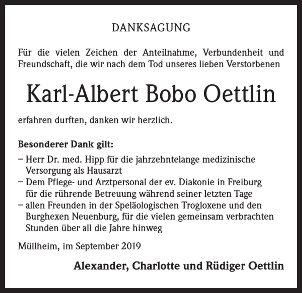 <p>DANKSAGUNG<br />Für die vielen Zeichen der Anteilnahme, Verbundenheit und<br />Freundschaft, die wir nach dem Tod unseres lieben Verstorbenen</p><p>Karl-Albert Bobo Oettlin<br />erfahren durften, danken wir herzlich.<br />Besonderer Dank gilt:<br />– Herr Dr. med. Hipp für die jahrzehntelange medizinische<br />Versorgung als Hausarzt<br />– Dem Pflege- und Arztpersonal der ev. Diakonie in Freiburg<br />für die rührende Betreuung während seiner letzten Tage<br />– allen Freunden in der Speläologischen Trogloxene und den<br />Burghexen Neuenburg, für die vielen gemeinsam verbrachten<br />Stunden über all die Jahre hinweg<br />Müllheim, im September 2019</p><p>Alexander, Charlotte und Rüdiger Oettlin</p>
