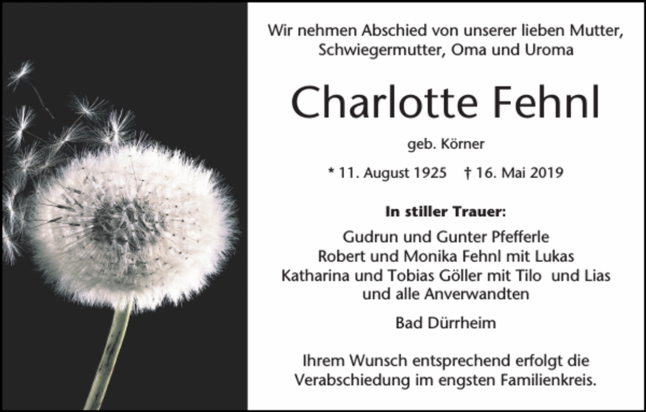 <p>Wir nehmen Abschied von unserer lieben Mutter,<br />Schwiegermutter, Oma und Uroma</p><p>Charlotte Fehnl<br />geb. Körner<br />* 11. August 1925</p><p>† 16. Mai 2019</p><p>In stiller Trauer:</p><p>Gudrun und Gunter Pfefferle<br />Robert und Monika Fehnl mit Lukas<br />Katharina und Tobias Göller mit Tilo und Lias<br />und alle Anverwandten<br />Bad Dürrheim<br />Ihrem Wunsch entsprechend erfolgt die<br />Verabschiedung im engsten Familienkreis.</p>