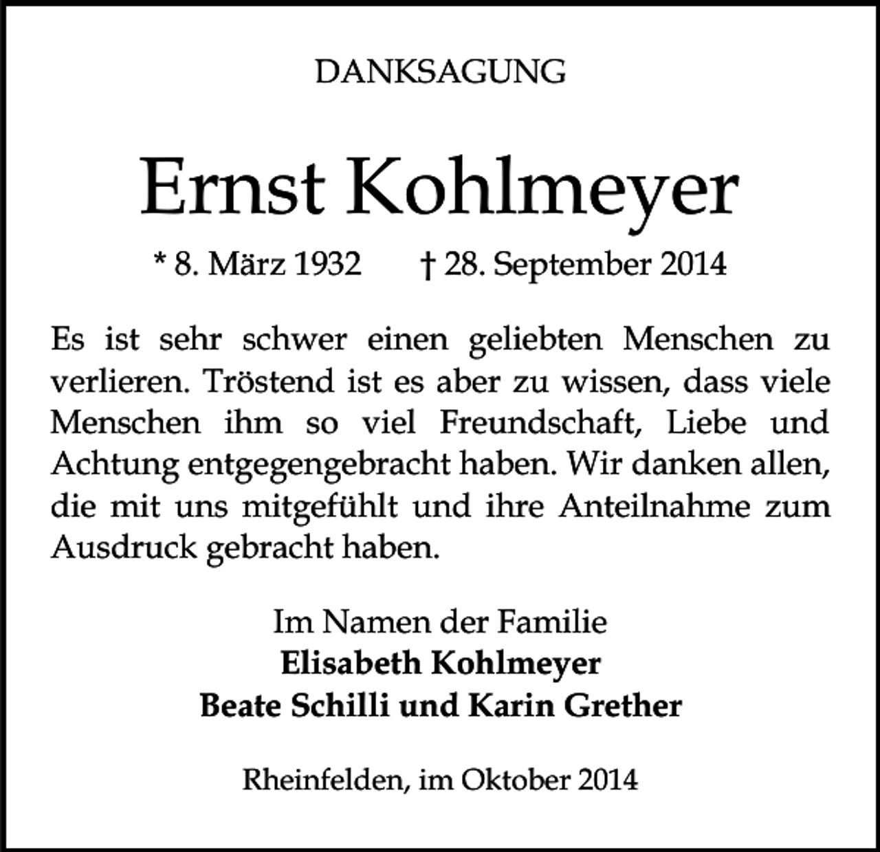 <p>DANKSAGUNG</p><p>Ernst Kohlmeyer<br />* 8. März 1932</p><p>† 28. September 2014</p><p>Es ist sehr schwer einen geliebten Menschen zu<br />verlieren. Tröstend ist es aber zu wissen, dass viele<br />Menschen ihm so viel Freundschaft, Liebe und<br />Achtung entgegengebracht haben. Wir danken allen,<br />die mit uns mitgefühlt und ihre Anteilnahme zum<br />Ausdruck gebracht haben.<br />Im Namen der Familie<br />Elisabeth Kohlmeyer<br />Beate Schilli und Karin Grether<br />Rheinfelden, im Oktober 2014</p>