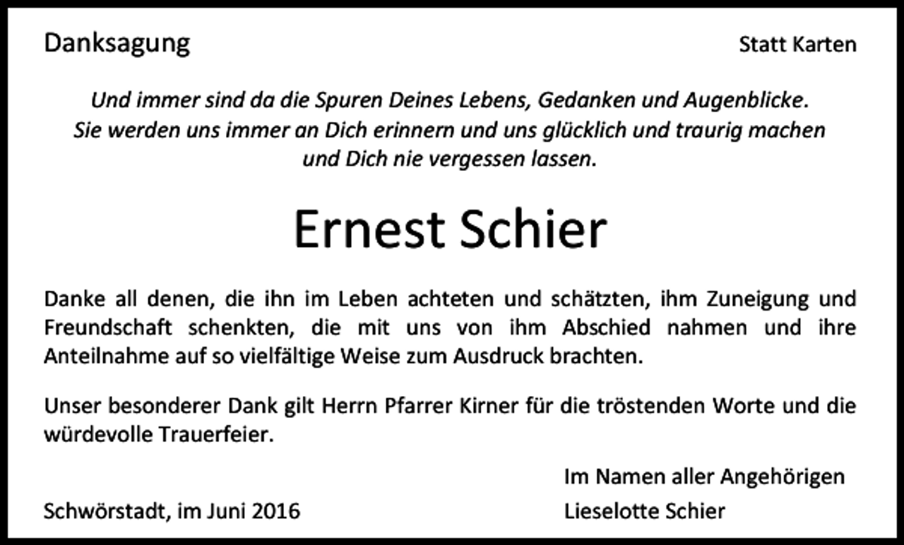 <p>Danksagung</p><p>Statt Karten</p><p>Und immer sind da die Spuren Deines Lebens, Gedanken und Augenblicke.<br />Sie werden uns immer an Dich erinnern und uns glücklich und traurig machen<br />und Dich nie vergessen lassen.</p><p>Ernest Schier<br />Danke all denen, die ihn im Leben achteten und schätzten, ihm Zuneigung und<br />Freundschaft schenkten, die mit uns von ihm Abschied nahmen und ihre<br />Anteilnahme auf so vielfältige Weise zum Ausdruck brachten.<br />Unser besonderer Dank gilt Herrn Pfarrer Kirner für die tröstenden Worte und die<br />würdevolle Trauerfeier.<br />Schwörstadt, im Juni 2016</p><p>Im Namen aller Angehörigen<br />Lieselotte Schier</p>