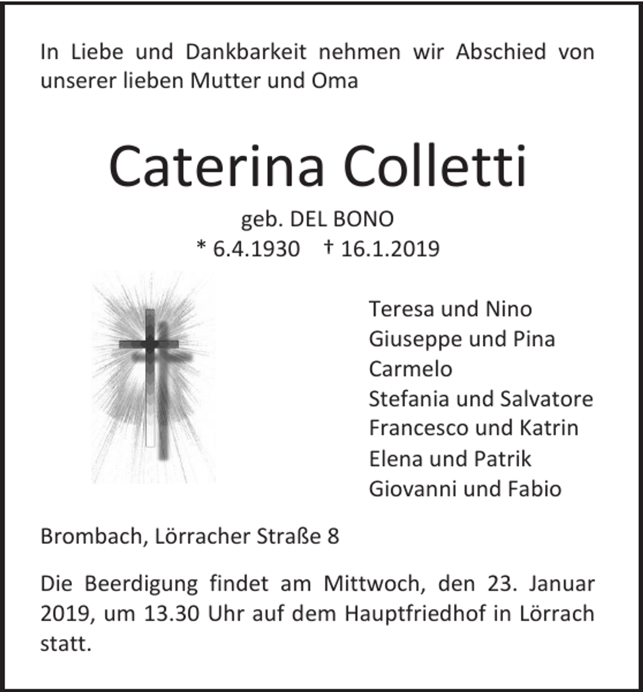 <p>In Liebe und Dankbarkeit nehmen wir Abschied von<br />unserer lieben Mutter und Oma</p><p>Caterina Colletti<br />geb. DEL BONO<br />* 6.4.1930 † 16.1.2019<br />Teresa und Nino<br />Giuseppe und Pina<br />Carmelo<br />Stefania und Salvatore<br />Francesco und Katrin<br />Elena und Patrik<br />Giovanni und Fabio<br />Brombach, Lörracher Straße 8<br />Die Beerdigung findet am Mittwoch, den 23. Januar<br />2019, um 13.30 Uhr auf dem Hauptfriedhof in Lörrach<br />statt.</p>