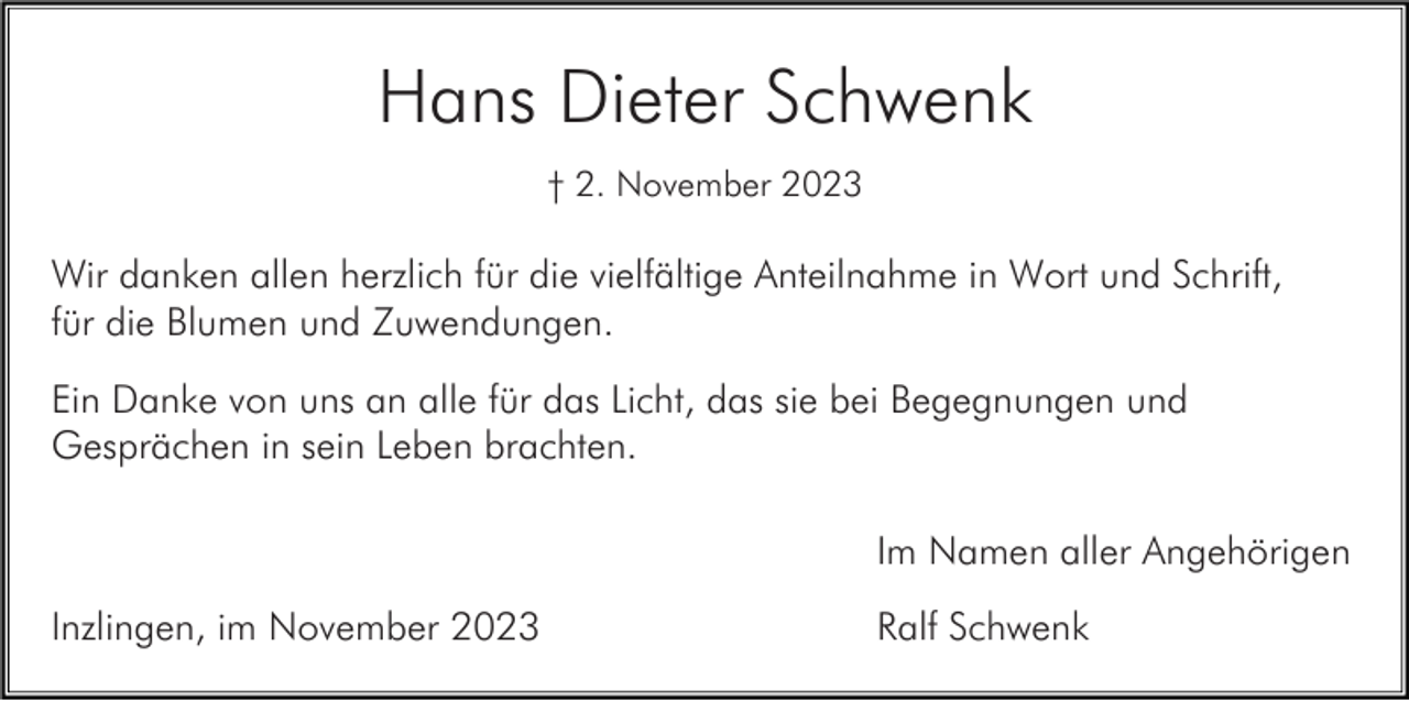 <p>Hans Dieter Schwenk<br />† 2. November 2023</p><p>Wir danken allen herzlich für die vielfältige Anteilnahme in Wort und Schrift,<br />für die Blumen und Zuwendungen.<br />Ein Danke von uns an alle für das Licht, das sie bei Begegnungen und<br />Gesprächen in sein Leben brachten.<br />Im Namen aller Angehörigen<br />Inzlingen, im November 2023</p><p>Ralf Schwenk</p>