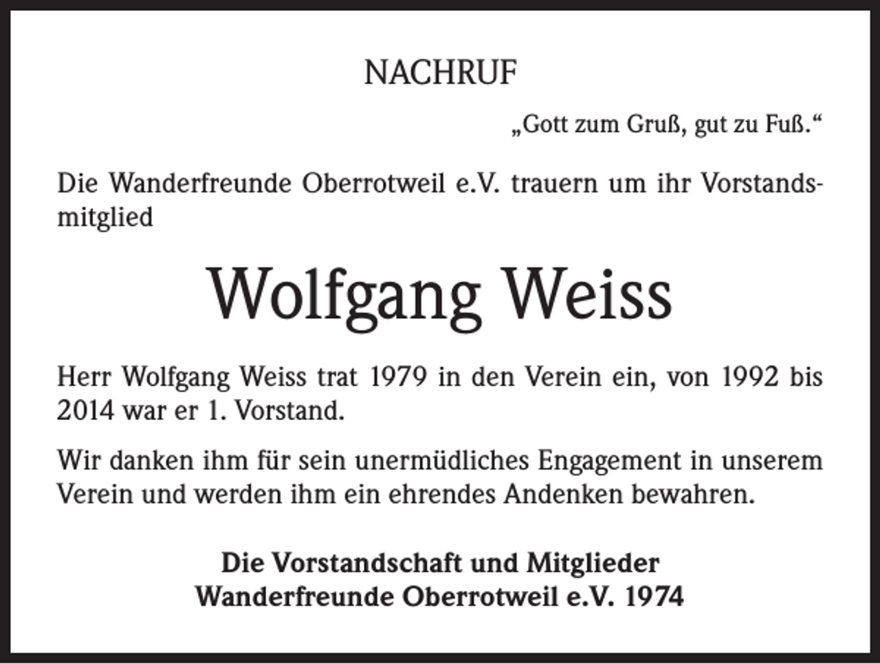 <p>NACHRUF<br />„Gott zum Gruß, gut zu Fuß.“</p><p>Die Wanderfreunde Oberrotweil e.V. trauern um ihr Vorstandsmitglied</p><p>Wolfgang Weiss<br />Herr Wolfgang Weiss trat 1979 in den Verein ein, von 1992 bis<br />2014 war er 1. Vorstand.<br />Wir danken ihm für sein unermüdliches Engagement in unserem<br />Verein und werden ihm ein ehrendes Andenken bewahren.<br />Die Vorstandschaft und Mitglieder<br />Wanderfreunde Oberrotweil e.V. 1974</p>