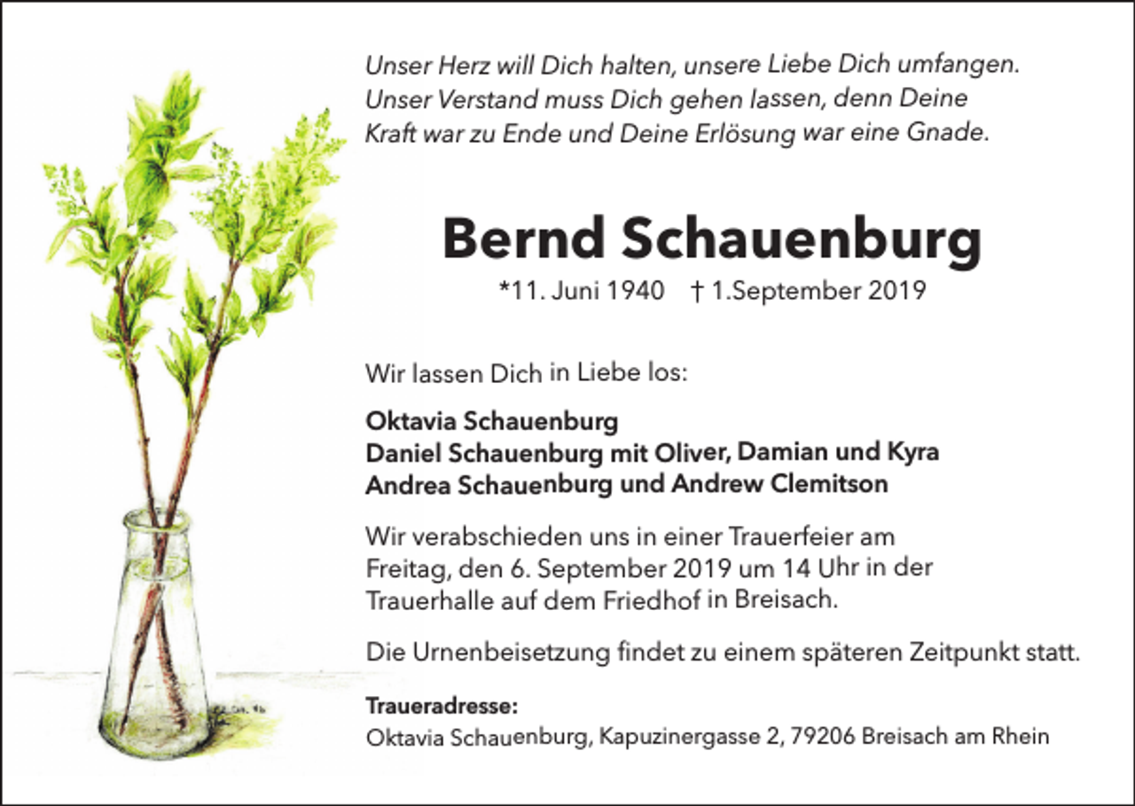 <p>Unser Herz will Dich halten, unsere Liebe Dich umfangen.<br />Unser Verstand muss Dich gehen lassen, denn Deine<br />Kraft war zu Ende und Deine Erlösung war eine Gnade.</p><p>Bernd Schauenburg<br />*11. Juni 1940 † 1.September 2019</p><p>Wir lassen Dich in Liebe los:<br />Oktavia Schauenburg<br />Daniel Schauenburg mit Oliver, Damian und Kyra<br />Andrea Schauenburg und Andrew Clemitson<br />Wir verabschieden uns in einer Trauerfeier am<br />Freitag, den 6. September 2019 um 14 Uhr in der<br />Trauerhalle auf dem Friedhof in Breisach.<br />Die Urnenbeisetzung findet zu einem späteren Zeitpunkt statt.<br />Traueradresse:<br />Oktavia Schauenburg, Kapuzinergasse 2, 79206 Breisach am Rhein</p>
