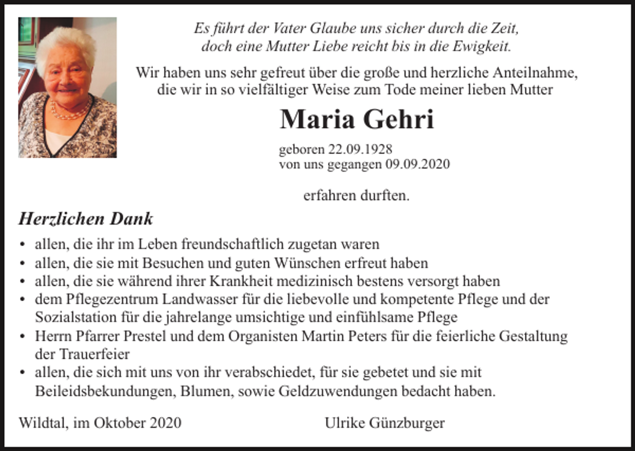 <p>Es führt der Vater Glaube uns sicher durch die Zeit,<br />doch eine Mutter Liebe reicht bis in die Ewigkeit.<br />Wir haben uns sehr gefreut über die große und herzliche Anteilnahme,<br />die wir in so vielfältiger Weise zum Tode meiner lieben Mutter</p><p>Maria Gehri<br />geboren 22.09.1928<br />von uns gegangen 09.09.2020</p><p>erfahren durften.</p><p>Herzlichen Dank<br />allen, die ihr im Leben freundschaftlich zugetan waren<br />allen, die sie mit Besuchen und guten Wünschen erfreut haben<br />allen, die sie während ihrer Krankheit medizinisch bestens versorgt haben<br />dem Pflegezentrum Landwasser für die liebevolle und kompetente Pflege und der<br />Sozialstation für die jahrelange umsichtige und einfühlsame Pflege<br />Herrn Pfarrer Prestel und dem Organisten Martin Peters für die feierliche Gestaltung<br />der Trauerfeier<br />allen, die sich mit uns von ihr verabschiedet, für sie gebetet und sie mit<br />Beileidsbekundungen, Blumen, sowie Geldzuwendungen bedacht haben.</p><p>Wildtal, im Oktober 2020</p><p>Ulrike Günzburger</p>