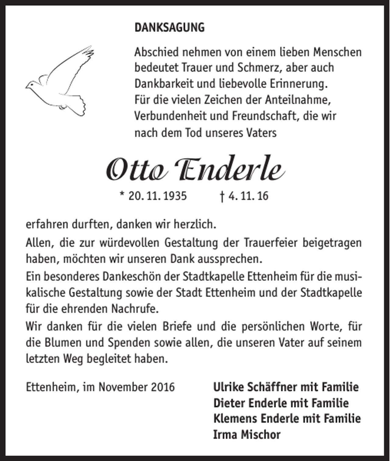 <p>DANKSAGUNG<br />Abschied nehmen von einem lieben Menschen<br />bedeutet Trauer und Schmerz, aber auch<br />Dankbarkeit und liebevolle Erinnerung.<br />Für die vielen Zeichen der Anteilnahme,<br />Verbundenheit und Freundschaft, die wir<br />nach dem Tod unseres Vaters</p><p>Otto Enderle<br />* 20. 11. 1935</p><p>† 4. 11. 16</p><p>erfahren durften, danken wir herzlich.<br />Allen, die zur würdevollen Gestaltung der Trauerfeier beigetragen<br />haben, möchten wir unseren Dank aussprechen.<br />Ein besonderes Dankeschön der Stadtkapelle Ettenheim für die musikalische Gestaltung sowie der Stadt Ettenheim und der Stadtkapelle<br />für die ehrenden Nachrufe.<br />Wir danken für die vielen Briefe und die persönlichen Worte, für<br />die Blumen und Spenden sowie allen, die unseren Vater auf seinem<br />letzten Weg begleitet haben.<br />Ettenheim, im November 2016</p><p>Ulrike Schäffner mit Familie<br />Dieter Enderle mit Familie<br />Klemens Enderle mit Familie<br />Irma Mischor</p>