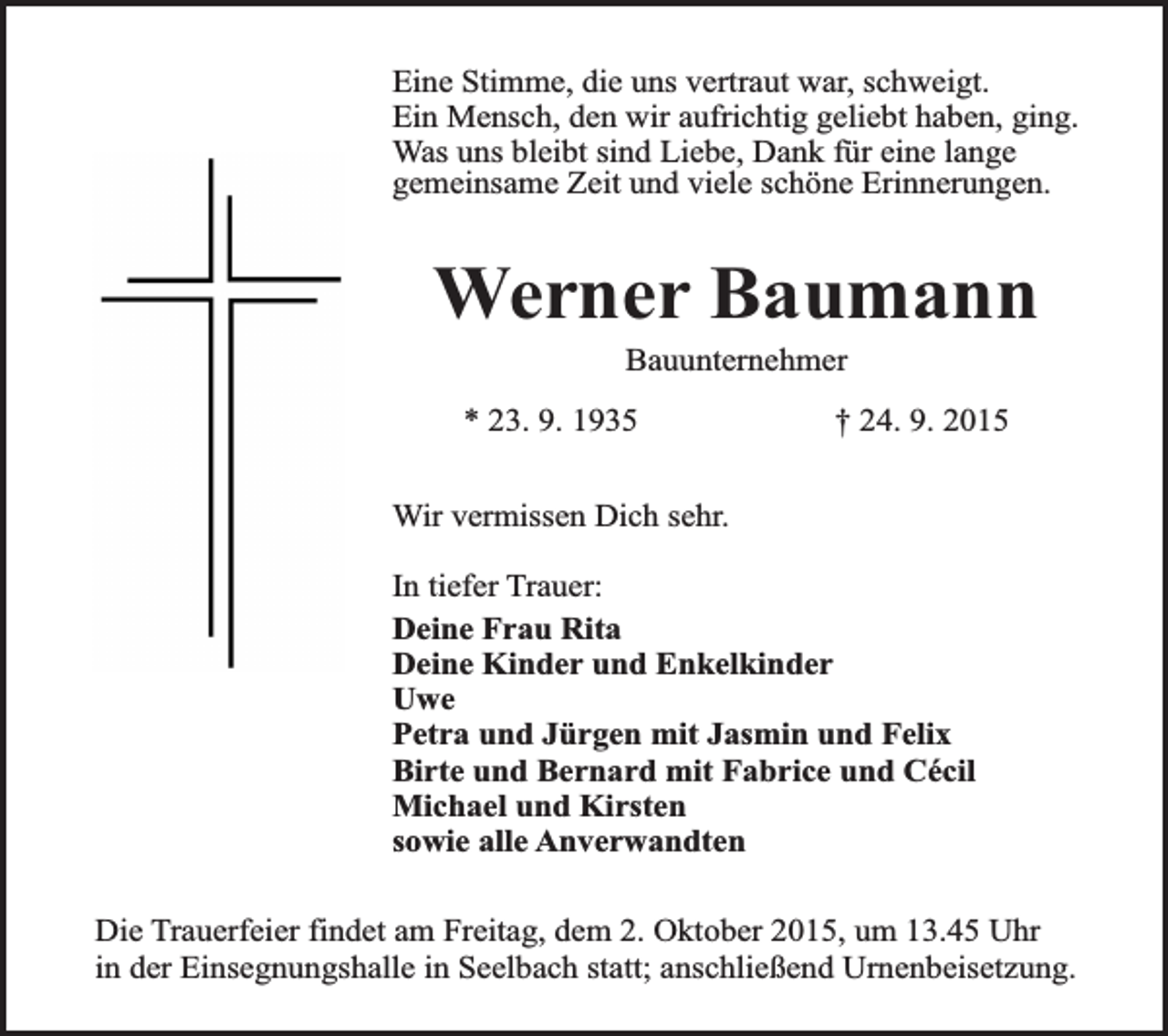 <p>Eine Stimme, die uns vertraut war, schweigt.<br />Ein Mensch, den wir aufrichtig geliebt haben, ging.<br />Was uns bleibt sind Liebe, Dank für eine lange<br />gemeinsame Zeit und viele schöne Erinnerungen.</p><p>Werner Baumann<br />Bauunternehmer</p><p>* 23. 9. 1935</p><p>† 24. 9. 2015</p><p>Wir vermissen Dich sehr.<br />In tiefer Trauer:<br />Deine Frau Rita<br />Deine Kinder und Enkelkinder<br />Uwe<br />Petra und Jürgen mit Jasmin und Felix<br />Birte und Bernard mit Fabrice und Cécil<br />Michael und Kirsten<br />sowie alle Anverwandten<br />Die Trauerfeier findet am Freitag, dem 2. Oktober 2015, um 13.45 Uhr<br />in der Einsegnungshalle in Seelbach statt; anschließend Urnenbeisetzung.</p>