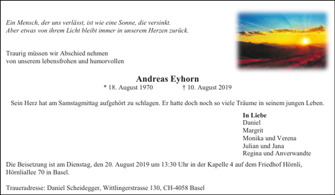 <p>Ein Mensch, der uns verlässt, ist wie eine Sonne, die versinkt.<br />Aber etwas von ihrem Licht bleibt immer in unserem Herzen zurück.</p><p>Traurig müssen wir Abschied nehmen<br />von unserem lebensfrohen und humorvollen</p><p>Andreas Eyhorn<br />* 18. August 1970</p><p>† 10. August 2019</p><p>Sein Herz hat am Samstagmittag aufgehört zu schlagen. Er hatte doch noch so viele Träume in seinem jungen Leben.<br />In Liebe<br />Daniel<br />Margrit<br />Monika und Verena<br />Julian und Jana<br />Regina und Anverwandte<br />Die Beisetzung ist am Dienstag, den 20. August 2019 um 13:30 Uhr in der Kapelle 4 auf dem Friedhof Hörnli,<br />Hörnliallee 70 in Basel.<br />Traueradresse: Daniel Scheidegger, Wittlingerstrasse 130, CH-4058 Basel</p>