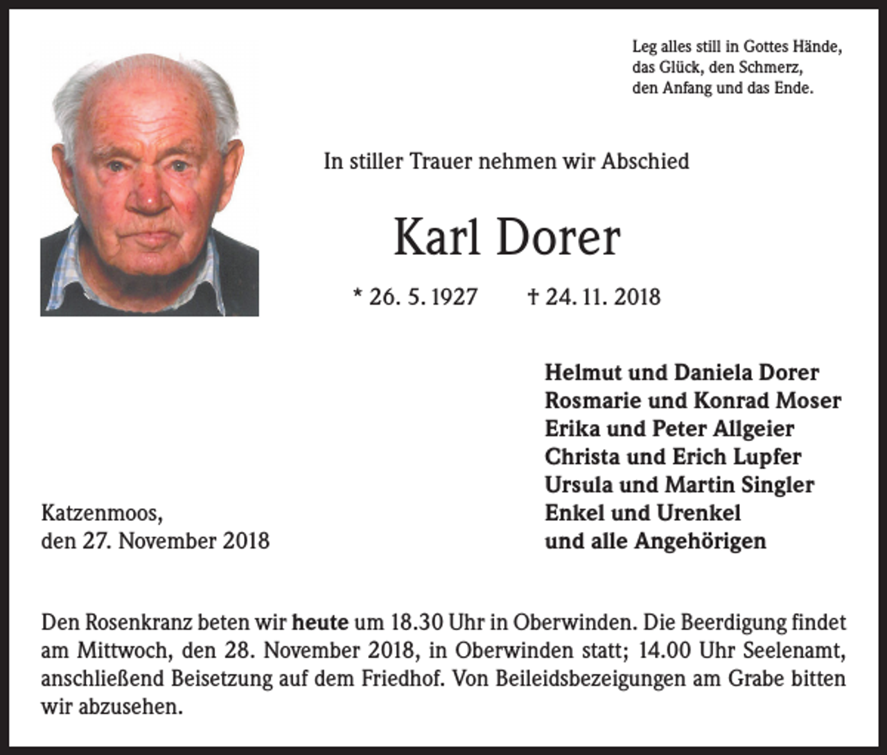 <p>Leg alles still in Gottes Hände,<br />das Glück, den Schmerz,<br />den Anfang und das Ende.</p><p>In stiller Trauer nehmen wir Abschied</p><p>Karl Dorer<br />* 26. 5. 1927 † 24. 11. 2018</p><p>Katzenmoos,<br />den 27. November 2018</p><p>Helmut und Daniela Dorer<br />Rosmarie und Konrad Moser<br />Erika und Peter Allgeier<br />Christa und Erich Lupfer<br />Ursula und Martin Singler<br />Enkel und Urenkel<br />und alle Angehörigen</p><p>Den Rosenkranz beten wir heute um 18.30 Uhr in Oberwinden. Die Beerdigung ­findet<br />am Mittwoch, den 28. November 2018, in Oberwinden statt; 14.00 Uhr Seelen­amt,<br />anschließend Beisetzung auf dem Friedhof. Von Beileidsbezeigungen am Grabe bitten<br />wir abzusehen.</p>