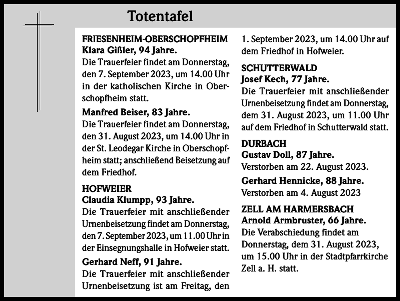 <p>Totentafel<br />Totentafel<br />FRIESENHEIM-OBERSCHOPFHEIM<br />Klara Gißler, 94 Jahre.<br />Die Trauerfeier findet am Donnerstag,<br />den 7. September 2023, um 14.00 Uhr<br />in der katholischen Kirche in Oberschopfheim statt.<br />Manfred Beiser, 83 Jahre.<br />Die Trauerfeier findet am Donnerstag,<br />den 31. August 2023, um 14.00 Uhr in<br />der St. Leodegar Kirche in Oberschopfheim statt; anschließend Beisetzung auf<br />dem Friedhof.<br />HOFWEIER<br />Claudia Klumpp, 93 Jahre.<br />Die Trauerfeier mit anschließender<br />Urnenbeisetzung findet am Donnerstag,<br />den 7. September 2023, um 11.00 Uhr in<br />der Einsegnungshalle in Hofweier statt.<br />Gerhard Neff, 91 Jahre.<br />Die Trauerfeier mit anschließender<br />Urnenbeisetzung ist am Freitag, den</p><p>1. September 2023, um 14.00 Uhr auf<br />dem Friedhof in Hofweier.<br />SCHUTTERWALD<br />Josef Kech, 77 Jahre.<br />Die Trauerfeier mit anschließender<br />Urnenbeisetzung findet am Donnerstag,<br />dem 31. August 2023, um 11.00 Uhr<br />auf dem Friedhof in Schutterwald statt.<br />DURBACH<br />Gustav Doll, 87 Jahre.<br />Verstorben am 22. August 2023.<br />Gerhard Hennicke, 88 Jahre.<br />Verstorben am 4. August 2023<br />ZELL AM HARMERSBACH<br />Arnold Armbruster, 66 Jahre.<br />Die Verabschiedung findet am<br />Donnerstag, dem 31. August 2023,<br />um 15.00 Uhr in der Stadtpfarrkirche<br />Zell a. H. statt.</p>