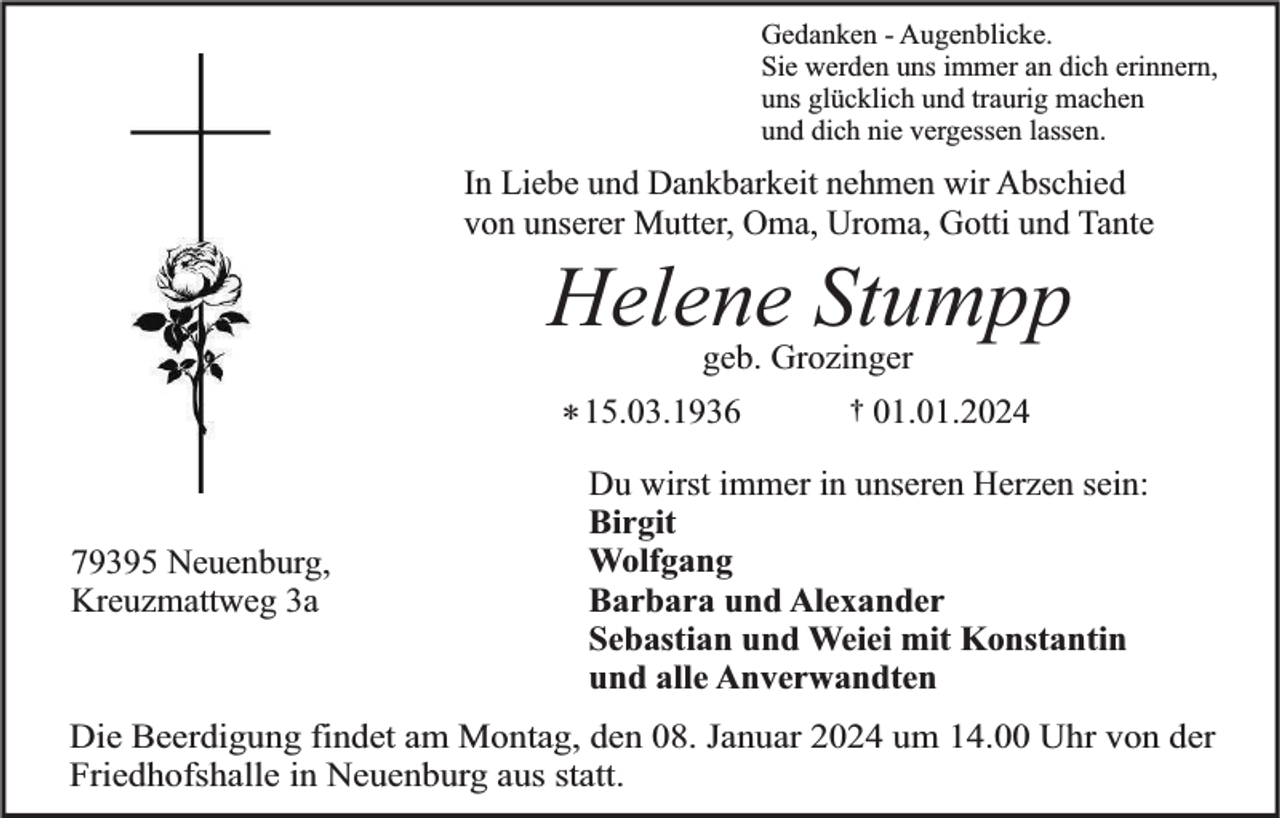 <p>Gedanken - Augenblicke.<br />Sie werden uns immer an dich erinnern,<br />uns glücklich und traurig machen<br />und dich nie vergessen lassen.</p><p>In Liebe und Dankbarkeit nehmen wir Abschied<br />von unserer Mutter, Oma, Uroma, Gotti und Tante</p><p>Helene Stumpp<br />geb. Grozinger</p><p>* 15.03.1936<br />79395 Neuenburg,<br />Kreuzmattweg 3a</p><p>†</p><p>01.01.2024</p><p>Du wirst immer in unseren Herzen sein:<br />Birgit<br />Wolfgang<br />Barbara und Alexander<br />Sebastian und Weiei mit Konstantin<br />und alle Anverwandten</p><p>Die Beerdigung findet am Montag, den 08. Januar 2024 um 14.00 Uhr von der<br />Friedhofshalle in Neuenburg aus statt.</p>