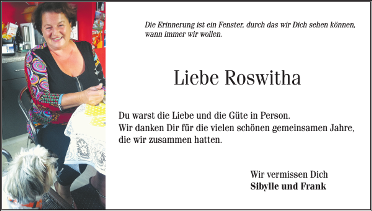 <p>Die Erinnerung ist ein Fenster, durch das wir Dich sehen können,<br />wann immer wir wollen.</p><p>Liebe Roswitha<br />Du warst die Liebe und die Güte in Person.<br />Wir danken Dir für die vielen schönen gemeinsamen Jahre,<br />die wir zusammen hatten.<br />Wir vermissen Dich<br />Sibylle und Frank</p>