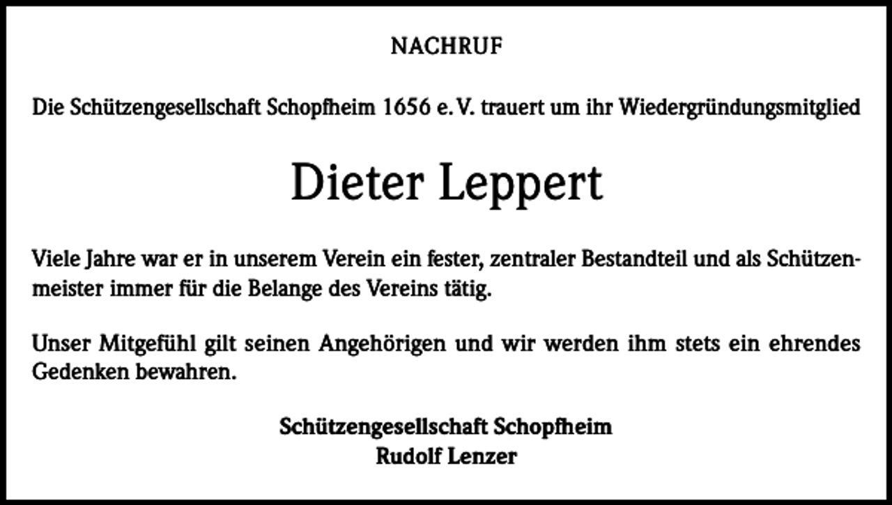 <p>NACHRUF<br />Die Schützengesellschaft Schopfheim 1656 e. V. trauert um ihr Wiedergründungsmitglied</p><p>Dieter Leppert<br />Viele Jahre war er in unserem Verein ein fester, zentraler Bestandteil und als Schützenmeister immer für die Belange des Vereins tätig.<br />Unser Mitgefühl gilt seinen Angehörigen und wir werden ihm stets ein ehrendes<br />Gedenken bewahren.<br />Schützengesellschaft Schopfheim<br />Rudolf Lenzer</p>