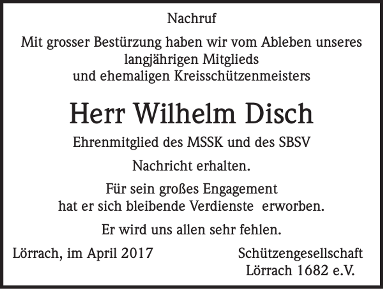 <p>Nachruf<br />Mit grosser Bestürzung haben wir vom Ableben unseres<br />langjährigen Mitglieds<br />und ehemaligen Kreisschützenmeisters</p><p>Herr Wilhelm Disch<br />Ehrenmitglied des MSSK und des SBSV<br />Nachricht erhalten.<br />Für sein großes Engagement<br />hat er sich bleibende Verdienste erworben.<br />Er wird uns allen sehr fehlen.<br />Lörrach, im April 2017</p><p>Schützengesellschaft<br />Lörrach 1682 e.V.</p>