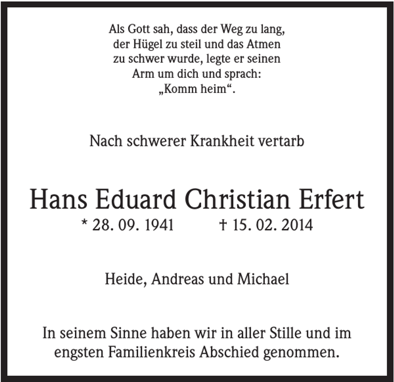 <p>Als Gott sah, dass der Weg zu lang,<br />der Hügel zu steil und das Atmen<br />zu schwer wurde, legte er seinen<br />Arm um dich und sprach:<br />„Komm heim“.</p><p>Nach schwerer Krankheit vertarb</p><p>Hans Eduard Christian Erfert<br />* 28. 09. 1941</p><p>† 15. 02. 2014</p><p>Heide, Andreas und Michael<br />In seinem Sinne haben wir in aller Stille und im<br />engsten Familienkreis Abschied genommen.</p>