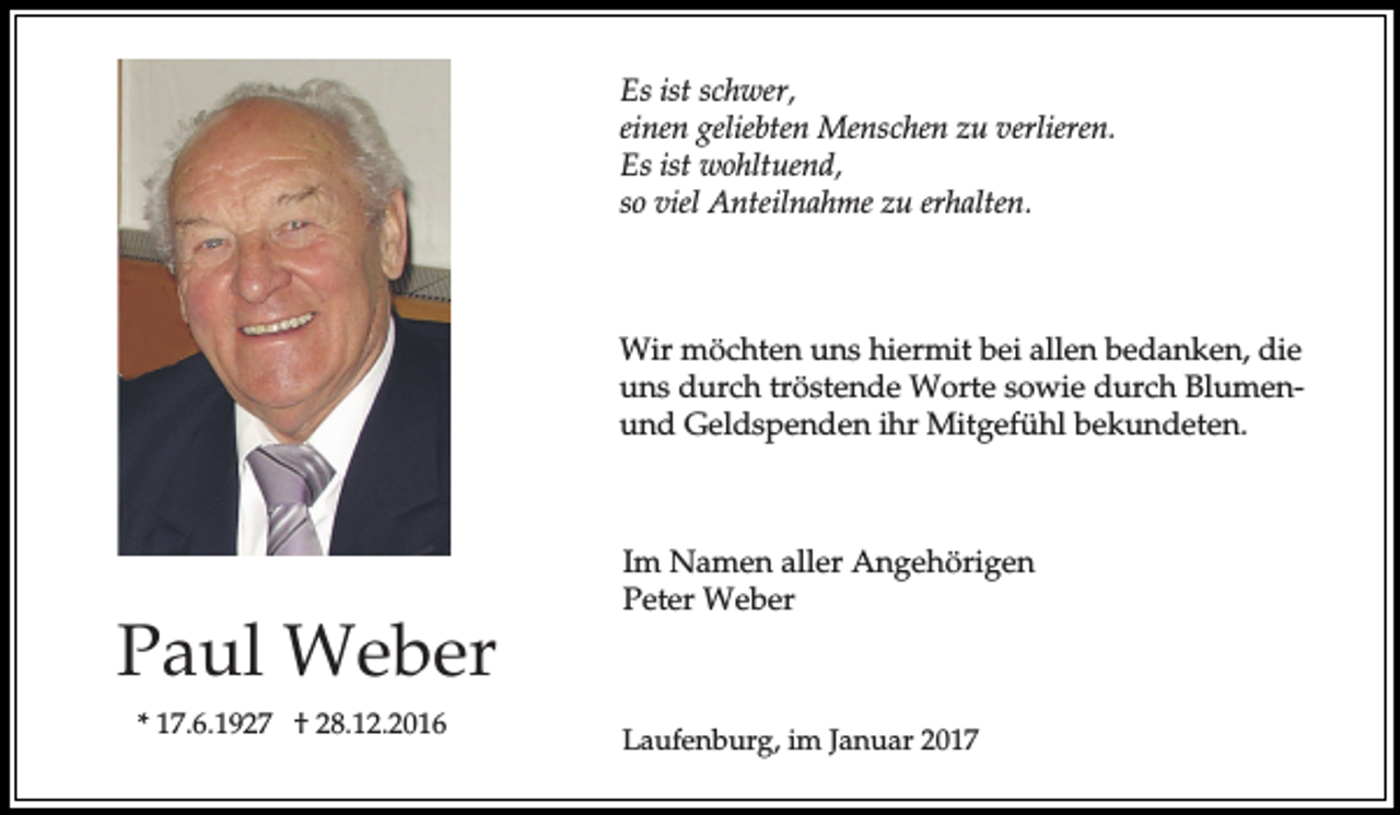 <p>Es ist schwer,<br />einen geliebten Menschen zu verlieren.<br />Es ist wohltuend,<br />so viel Anteilnahme zu erhalten.</p><p>Wir möchten uns hiermit bei allen bedanken, die<br />uns durch tröstende Worte sowie durch Blumenund Geldspenden ihr Mitgefühl bekundeten.</p><p>Paul Weber<br />* 17.6.1927 † 28.12.2016</p><p>Im Namen aller Angehörigen<br />Peter Weber</p><p>Laufenburg, im Januar 2017</p>