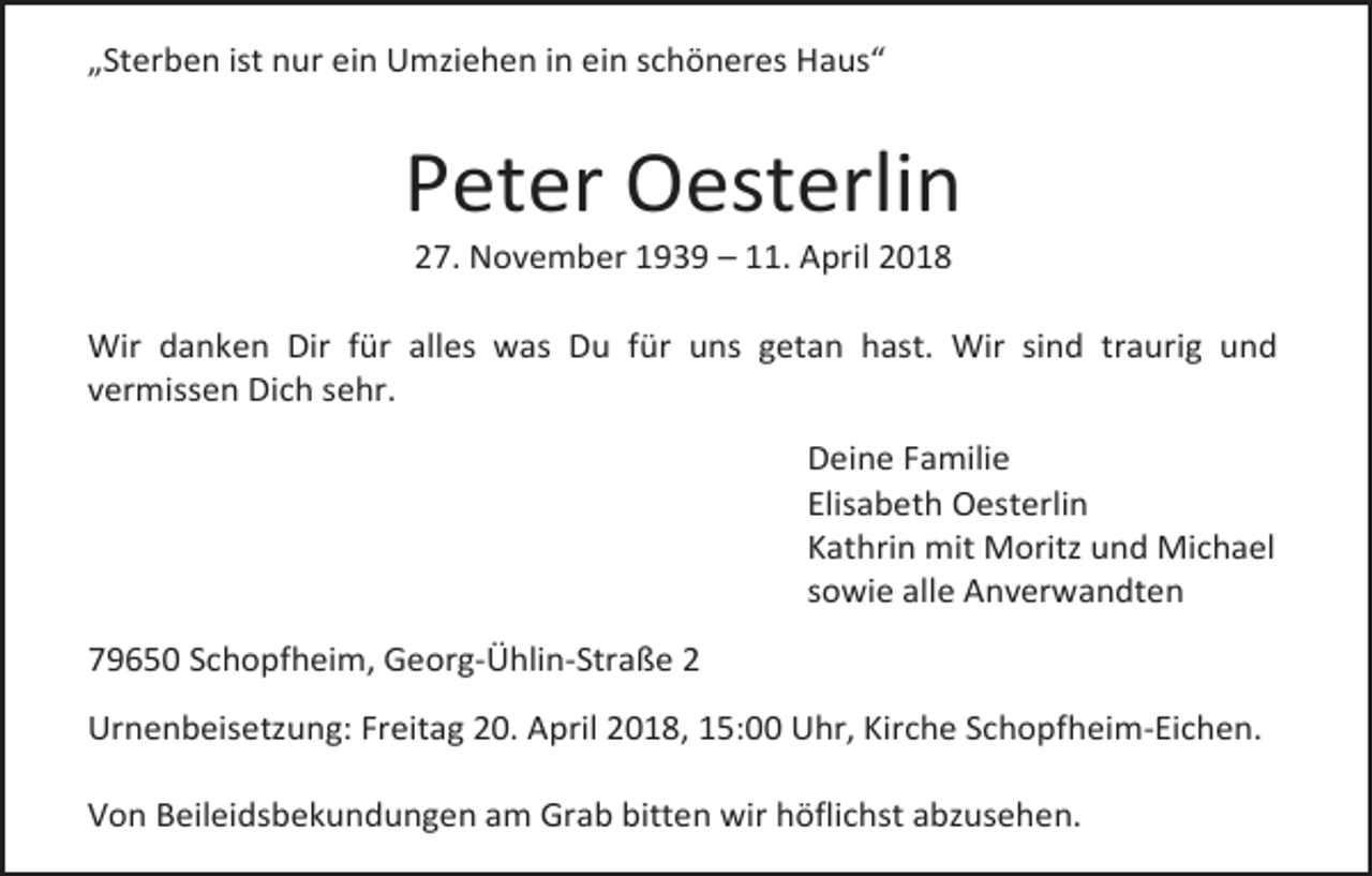 <p>„Sterben ist nur ein Umziehen in ein schöneres Haus“</p><p>Peter Oesterlin<br />27. November 1939 – 11. April 2018</p><p>Wir danken Dir für alles was Du für uns getan hast. Wir sind traurig und<br />vermissen Dich sehr.<br />Deine Familie<br />Elisabeth Oesterlin<br />Kathrin mit Moritz und Michael<br />sowie alle Anverwandten<br />79650 Schopfheim, Georg-Ühlin-Straße 2<br />Urnenbeisetzung: Freitag 20. April 2018, 15:00 Uhr, Kirche Schopfheim-Eichen.<br />Von Beileidsbekundungen am Grab bitten wir höflichst abzusehen.</p>