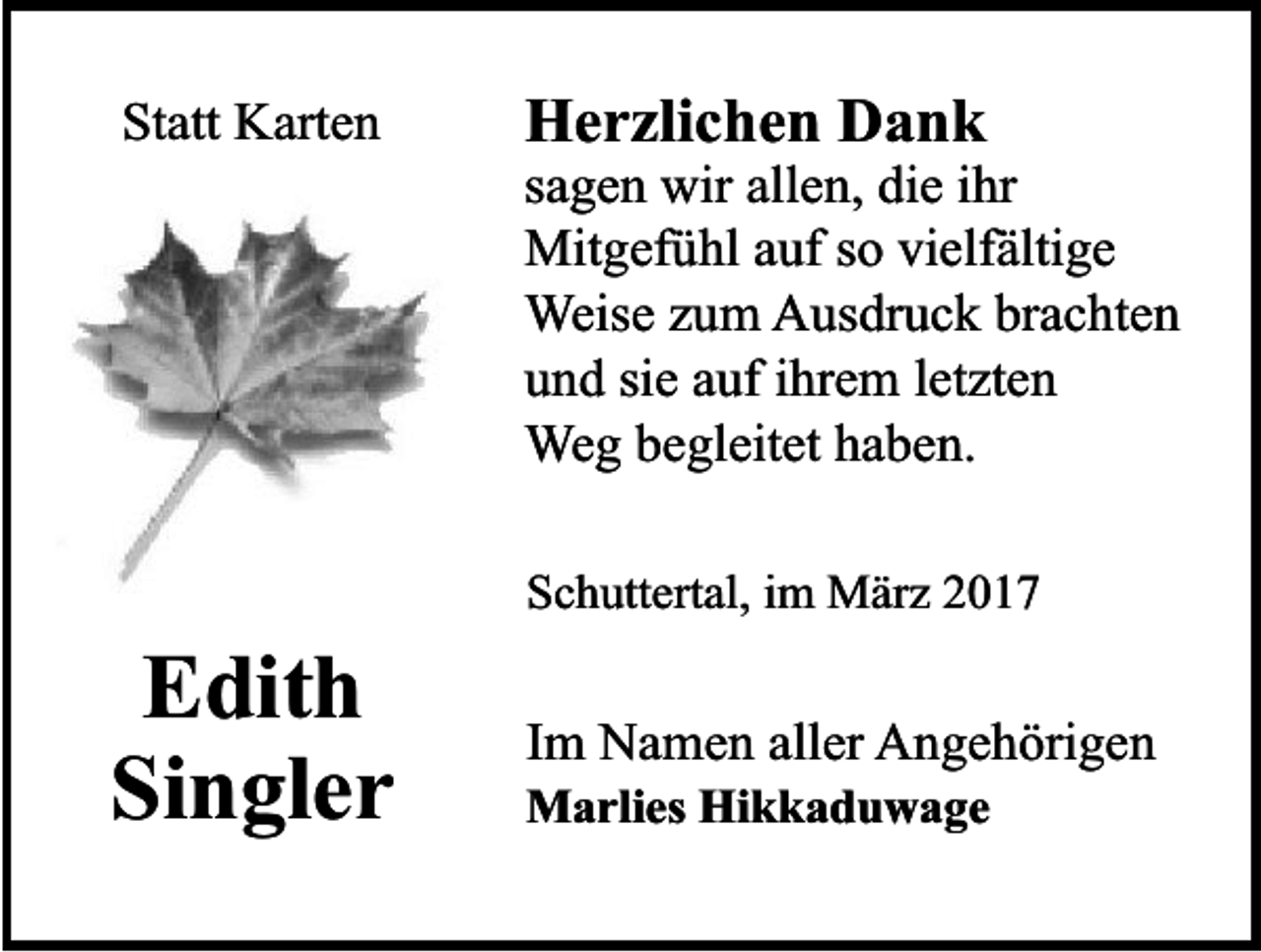 <p>Statt Karten</p><p>Edith<br />Singler</p><p>Herzlichen Dank</p><p>sagen wir allen, die ihr<br />Mitgefühl auf so vielfältige<br />Weise zum Ausdruck brachten<br />und sie auf ihrem letzten<br />Weg begleitet haben.<br />Schuttertal, im März 2017</p><p>Im Namen aller Angehörigen<br />Marlies Hikkaduwage</p>