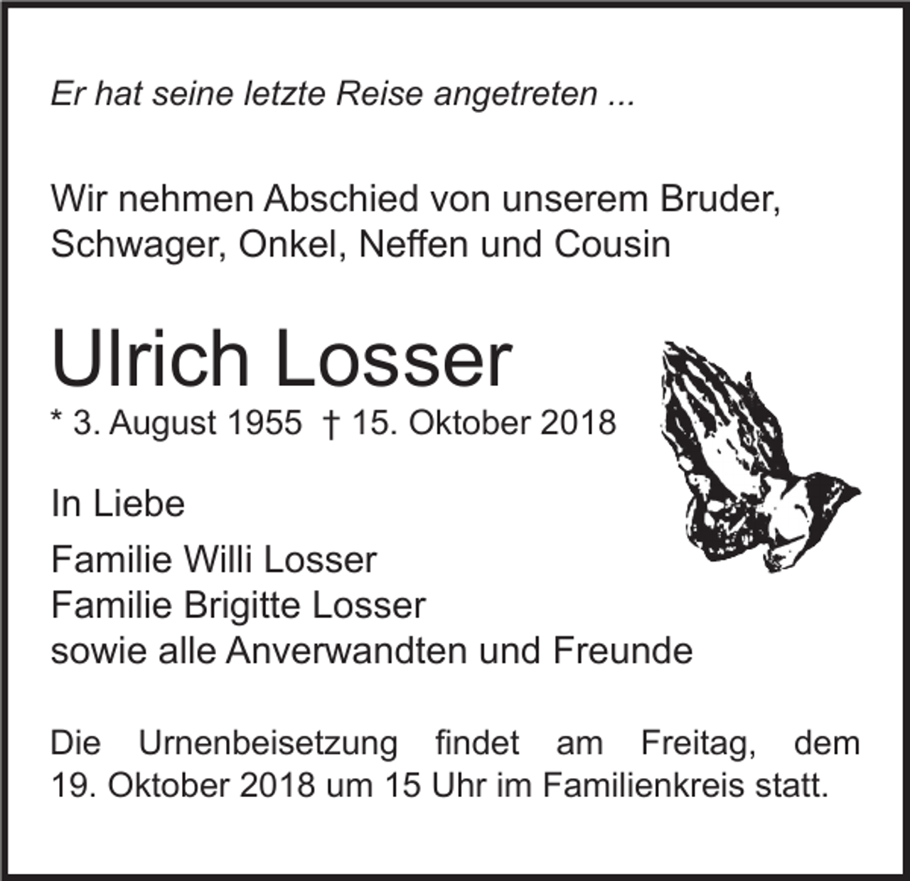 <p>Er hat seine letzte Reise angetreten ...</p><p>Wir nehmen Abschied von unserem Bruder,<br />Schwager, Onkel, Neffen und Cousin</p><p>Ulrich Losser<br />* 3. August 1955 † 15. Oktober 2018</p><p>In Liebe<br />Familie Willi Losser<br />Familie Brigitte Losser<br />sowie alle Anverwandten und Freunde<br />Die Urnenbeisetzung findet am Freitag, dem<br />19. Oktober 2018 um 15 Uhr im Familienkreis statt.</p>