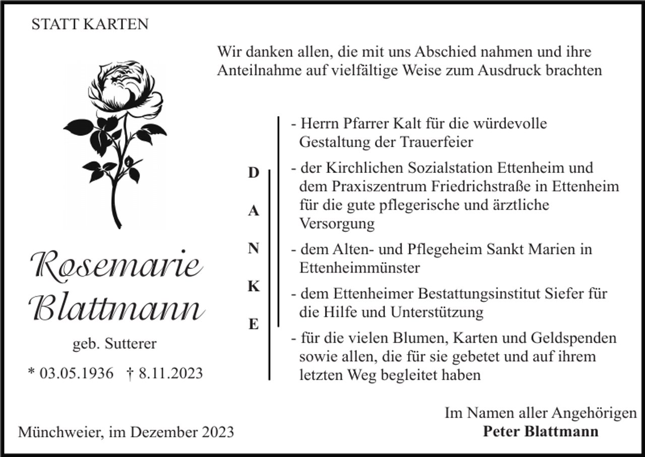 <p>STATT KARTEN<br />Wir danken allen, die mit uns Abschied nahmen und ihre<br />Anteilnahme auf vielfältige Weise zum Ausdruck brachten<br />- Herrn Pfarrer Kalt für die würdevolle<br />Gestaltung der Trauerfeier<br />D<br />A</p><p>Rosemarie<br />Blattmann<br />geb. Sutterer<br />* 03.05.1936 † 8.11.2023</p><p>Münchweier, im Dezember 2023</p><p>- der Kirchlichen Sozialstation Ettenheim und<br />dem Praxiszentrum Friedrichstraße in Ettenheim<br />für die gute pflegerische und ärztliche<br />Versorgung</p><p>N</p><p>- dem Alten- und Pflegeheim Sankt Marien in<br />Ettenheimmünster</p><p>K</p><p>- dem Ettenheimer Bestattungsinstitut Siefer für<br />die Hilfe und Unterstützung</p><p>E</p><p>- für die vielen Blumen, Karten und Geldspenden<br />sowie allen, die für sie gebetet und auf ihrem<br />letzten Weg begleitet haben<br />Im Namen aller Angehörigen<br />Peter Blattmann</p>
