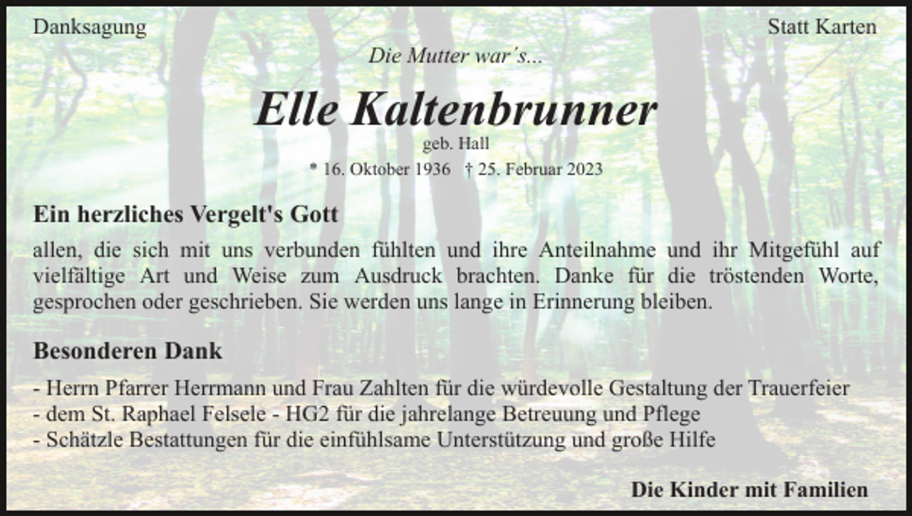 <p>Danksagung</p><p>Statt Karten<br />Die Mutter war´s...</p><p>Elle Kaltenbrunner<br />geb. Hall<br />* 16. Oktober 1936 † 25. Februar 2023</p><p>Ein herzliches Vergelt's Gott<br />allen, die sich mit uns verbunden fühlten und ihre Anteilnahme und ihr Mitgefühl auf<br />vielfältige Art und Weise zum Ausdruck brachten. Danke für die tröstenden Worte,<br />gesprochen oder geschrieben. Sie werden uns lange in Erinnerung bleiben.</p><p>Besonderen Dank<br />- Herrn Pfarrer Herrmann und Frau Zahlten für die würdevolle Gestaltung der Trauerfeier<br />- dem St. Raphael Felsele - HG2 für die jahrelange Betreuung und Pflege<br />- Schätzle Bestattungen für die einfühlsame Unterstützung und große Hilfe<br />Die Kinder mit Familien</p>