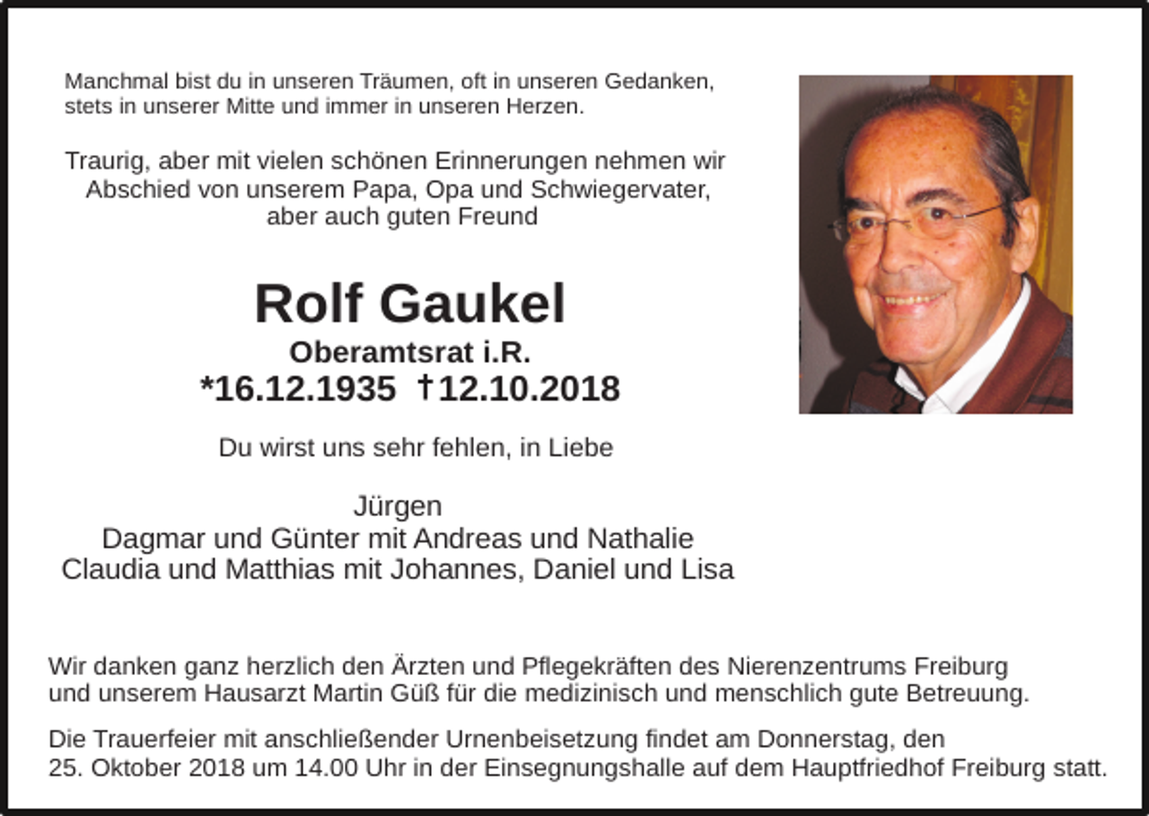 <p>Manchmal bist du in unseren Träumen, oft in unseren Gedanken,<br />stets in unserer Mitte und immer in unseren Herzen.</p><p>Traurig, aber mit vielen schönen Erinnerungen nehmen wir<br />Abschied von unserem Papa, Opa und Schwiegervater,<br />aber auch guten Freund</p><p>Rolf Gaukel<br />Oberamtsrat i.R.<br />†<br />*16.12.1935 +12.10.2018<br />Du wirst uns sehr fehlen, in Liebe</p><p>Jürgen<br />Dagmar und Günter mit Andreas und Nathalie<br />Claudia und Matthias mit Johannes, Daniel und Lisa<br />Wir danken ganz herzlich den Ärzten und Pflegekräften des Nierenzentrums Freiburg<br />und unserem Hausarzt Martin Güß für die medizinisch und menschlich gute Betreuung.<br />Die Trauerfeier mit anschließender Urnenbeisetzung findet am Donnerstag, den<br />25. Oktober 2018 um 14.00 Uhr in der Einsegnungshalle auf dem Hauptfriedhof Freiburg statt.</p>