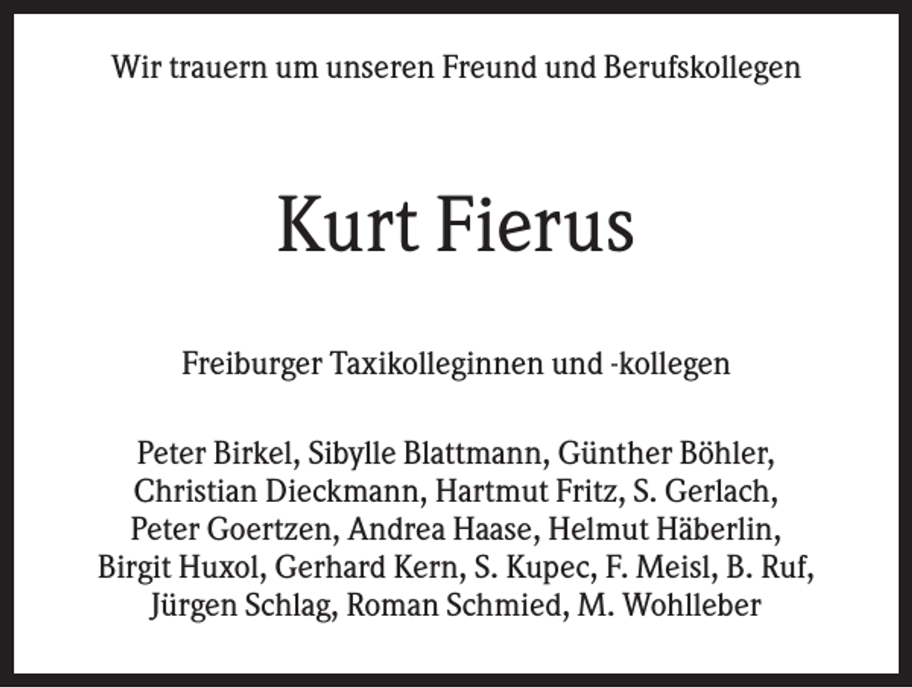 <p>Wir trauern um unseren Freund und Berufskollegen</p><p>Kurt Fierus<br />Freiburger Taxikolleginnen und -kollegen<br />Peter Birkel, Sibylle Blattmann, Günther Böhler,<br />Christian Dieckmann, Hartmut Fritz, S. Gerlach,<br />Peter Goertzen, Andrea Haase, Helmut Häberlin,<br />Birgit Huxol, Gerhard Kern, S. Kupec, F. Meisl, B. Ruf,<br />Jürgen Schlag, Roman Schmied, M. Wohlleber</p>