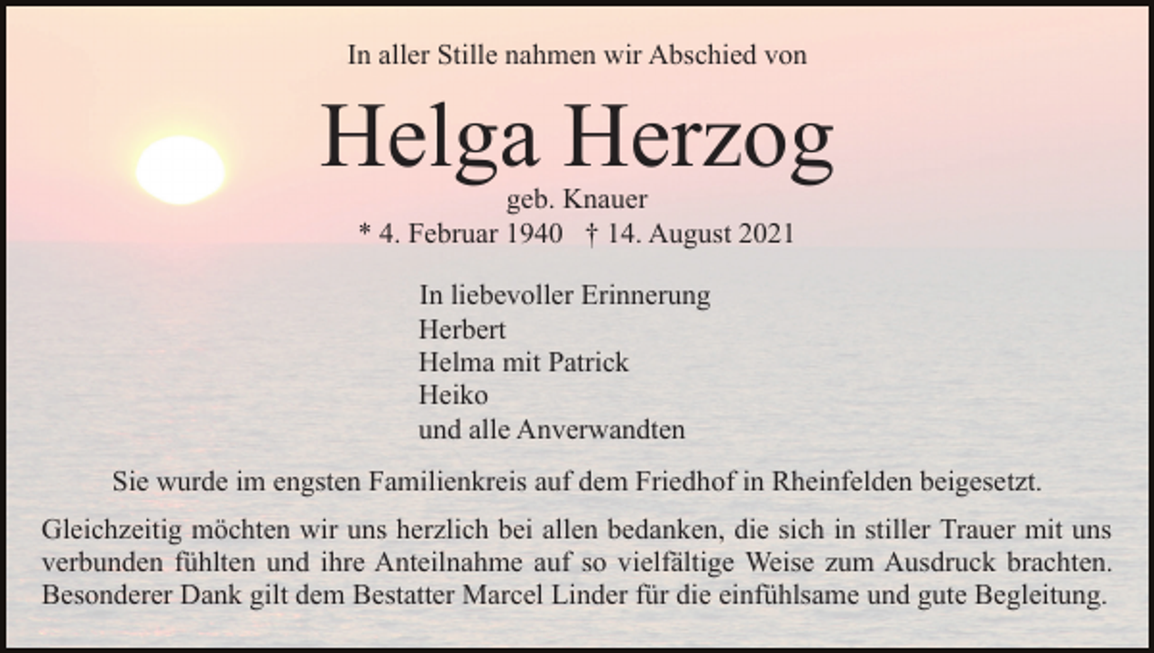 <p>In aller Stille nahmen wir Abschied von</p><p>Helga Herzog<br />geb. Knauer<br />* 4. Februar 1940 † 14. August 2021<br />In liebevoller Erinnerung<br />Herbert<br />Helma mit Patrick<br />Heiko<br />und alle Anverwandten<br />Sie wurde im engsten Familienkreis auf dem Friedhof in Rheinfelden beigesetzt.<br />Gleichzeitig möchten wir uns herzlich bei allen bedanken, die sich in stiller Trauer mit uns<br />verbunden fühlten und ihre Anteilnahme auf so vielfältige Weise zum Ausdruck brachten.<br />Besonderer Dank gilt dem Bestatter Marcel Linder für die einfühlsame und gute Begleitung.</p>
