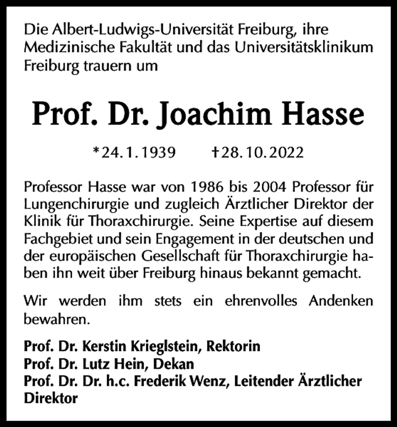 <p>Die Albert-Ludwigs-Universität Freiburg, ihre<br />Medizinische Fakultät und das Universitätsklinikum<br />Freiburg trauern um</p><p>Prof. Dr. Joachim Hasse<br />* 24. 1. 1939</p><p>† 28. 10. 2022</p><p>Professor Hasse war von 1986 bis 2004 Professor für<br />Lungenchirurgie und zugleich Ärztlicher Direktor der<br />Klinik für Thoraxchirurgie. Seine Expertise auf diesem<br />Fachgebiet und sein Engagement in der deutschen und<br />der europäischen Gesellschaft für Thoraxchirurgie haben ihn weit über Freiburg hinaus bekannt gemacht.<br />Wir werden ihm stets ein ehrenvolles Andenken<br />bewahren.<br />Prof. Dr. Kerstin Krieglstein, Rektorin<br />Prof. Dr. Lutz Hein, Dekan<br />Prof. Dr. Dr. h.c. Frederik Wenz, Leitender Ärztlicher<br />Direktor</p>