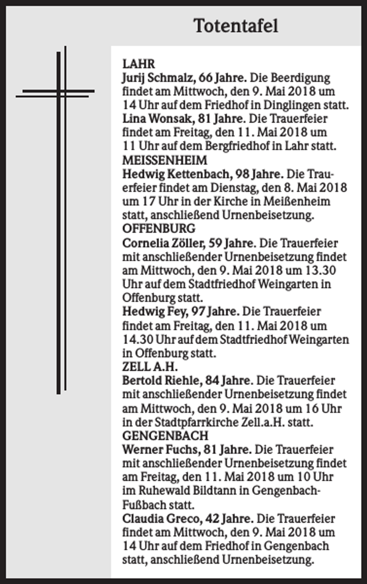<p>Totentafel<br />LAHR<br />Jurij Schmalz, 66 Jahre. Die Beerdigung<br />findet am Mittwoch, den 9. Mai 2018 um<br />14 Uhr auf dem Friedhof in Dinglingen statt.<br />Lina Wonsak, 81 Jahre. Die Trauerfeier<br />findet am Freitag, den 11. Mai 2018 um<br />11 Uhr auf dem Bergfriedhof in Lahr statt.<br />MEISSENHEIM<br />Hedwig Kettenbach, 98 Jahre. Die Trauerfeier findet am Dienstag, den 8. Mai 2018<br />um 17 Uhr in der Kirche in Meißenheim<br />statt, anschließend Urnenbeisetzung.<br />OFFENBURG<br />Cornelia Zöller, 59 Jahre. Die Trauerfeier<br />mit anschließender Urnenbeisetzung findet<br />am Mittwoch, den 9. Mai 2018 um 13.30<br />Uhr auf dem Stadtfriedhof Weingarten in<br />Offenburg statt.<br />Hedwig Fey, 97 Jahre. Die Trauerfeier<br />findet am Freitag, den 11. Mai 2018 um<br />14.30 Uhr auf dem Stadtfriedhof Weingarten<br />in Offenburg statt.<br />ZELL A.H.<br />Bertold Riehle, 84 Jahre. Die Trauerfeier<br />mit anschließender Urnenbeisetzung findet<br />am Mittwoch, den 9. Mai 2018 um 16 Uhr<br />in der Stadtpfarrkirche Zell.a.H. statt.<br />GENGENBACH<br />Werner Fuchs, 81 Jahre. Die Trauerfeier<br />mit anschließender Urnenbeisetzung findet<br />am Freitag, den 11. Mai 2018 um 10 Uhr<br />im Ruhewald Bildtann in GengenbachFußbach statt.<br />Claudia Greco, 42 Jahre. Die Trauerfeier<br />findet am Mittwoch, den 9. Mai 2018 um<br />14 Uhr auf dem Friedhof in Gengenbach<br />statt, anschließend Urnenbeisetzung.</p>