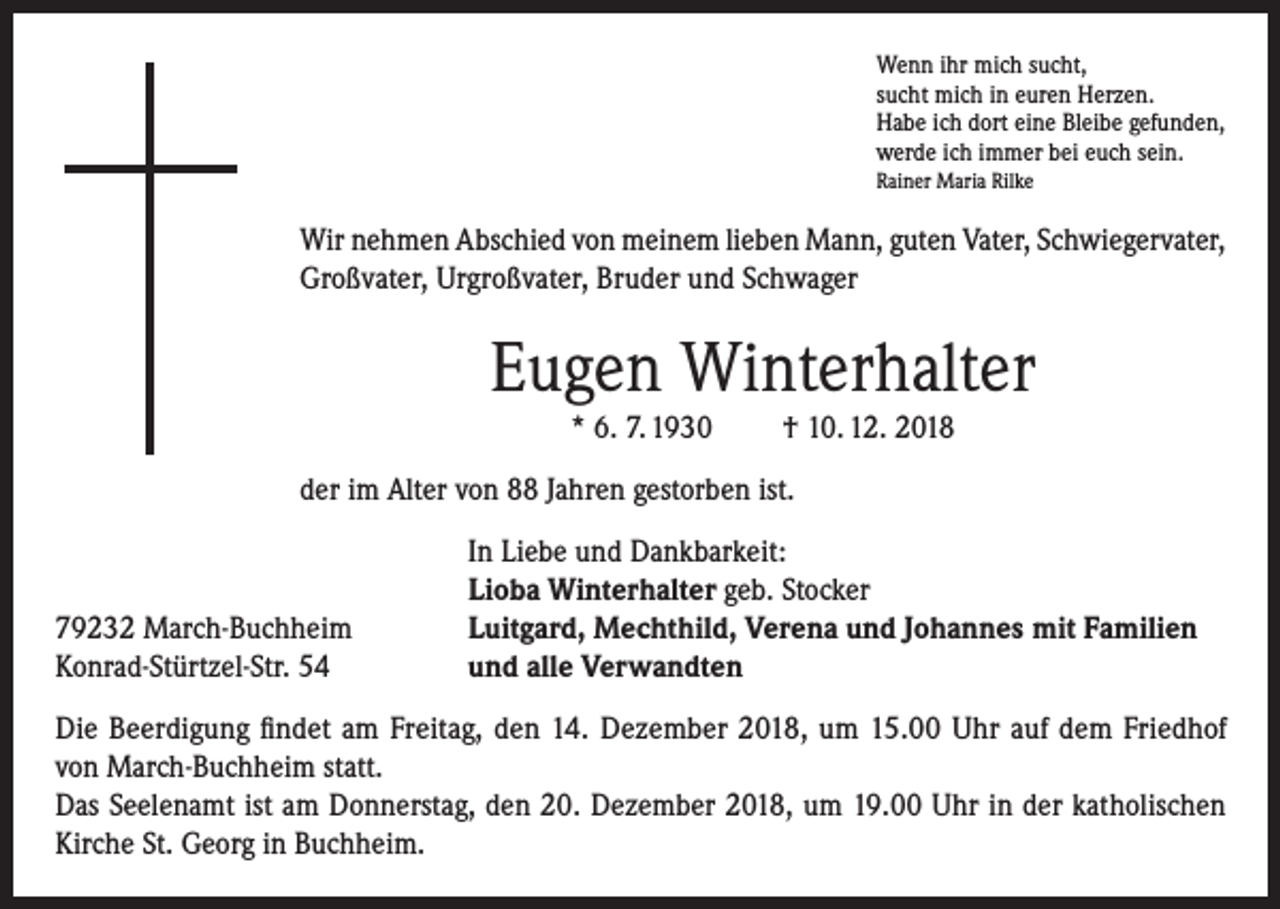<p>Wenn ihr mich sucht,<br />sucht mich in euren Herzen.<br />Habe ich dort eine Bleibe gefunden,<br />werde ich immer bei euch sein.<br />Rainer Maria Rilke</p><p>Wir nehmen Abschied von meinem lieben Mann, guten Vater, Schwiegervater,<br />Großvater, Urgroßvater, Bruder und Schwager</p><p>Eugen Winterhalter<br />* 6. 7. 1930</p><p>† 10. 12. 2018</p><p>der im Alter von 88 Jahren gestorben ist.</p><p>79232 March-Buchheim<br />Konrad-Stürtzel-Str. 54</p><p>In Liebe und Dankbarkeit:<br />Lioba Winterhalter geb. Stocker<br />Luitgard, Mechthild, Verena und Johannes mit Familien<br />und alle Verwandten</p><p>Die Beerdigung findet am Freitag, den 14. Dezember 2018, um 15.00 Uhr auf dem Friedhof<br />von March-Buchheim statt.<br />Das Seelenamt ist am Donnerstag, den 20. Dezember 2018, um 19.00 Uhr in der katholischen<br />Kirche St. Georg in Buchheim.</p>