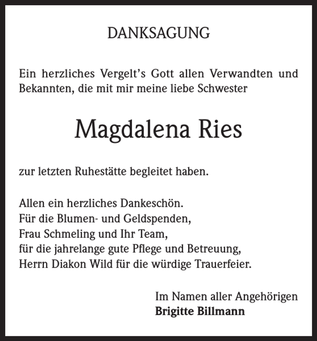 <p>DANKSAGUNG<br />Ein herzliches Vergelt’s Gott allen Verwandten und<br />Bekannten, die mit mir meine liebe Schwester</p><p>Magdalena Ries<br />zur letzten Ruhestätte begleitet haben.<br />Allen ein herzliches Dankeschön.<br />Für die Blumen- und Geldspenden,<br />Frau Schmeling und Ihr Team,<br />für die jahrelange gute Pflege und Betreuung,<br />Herrn Diakon Wild für die würdige Trauerfeier.<br />Im Namen aller Angehörigen<br />Brigitte Billmann</p>