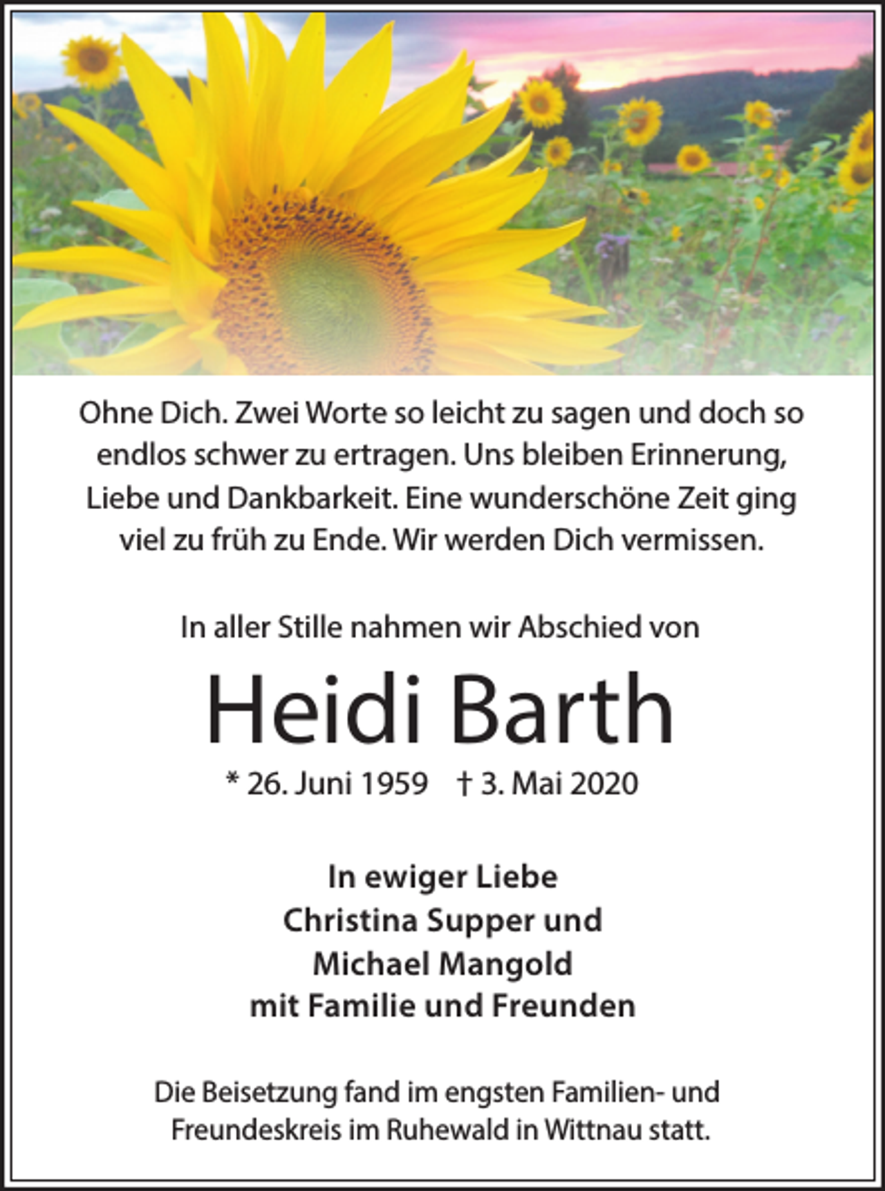 <p>Ohne Dich. Zwei Worte so leicht zu sagen und doch so<br />endlos schwer zu ertragen. Uns bleiben Erinnerung,<br />Liebe und Dankbarkeit. Eine wunderschöne Zeit ging<br />viel zu früh zu Ende. Wir werden Dich vermissen.<br />In aller Stille nahmen wir Abschied von</p><p>Heidi Barth<br />* 26. Juni 1959 † 3. Mai 2020<br />In ewiger Liebe<br />Christina Supper und<br />Michael Mangold<br />mit Familie und Freunden<br />Die Beisetzung fand im engsten Familien- und<br />Freundeskreis im Ruhewald in Wittnau statt.</p>