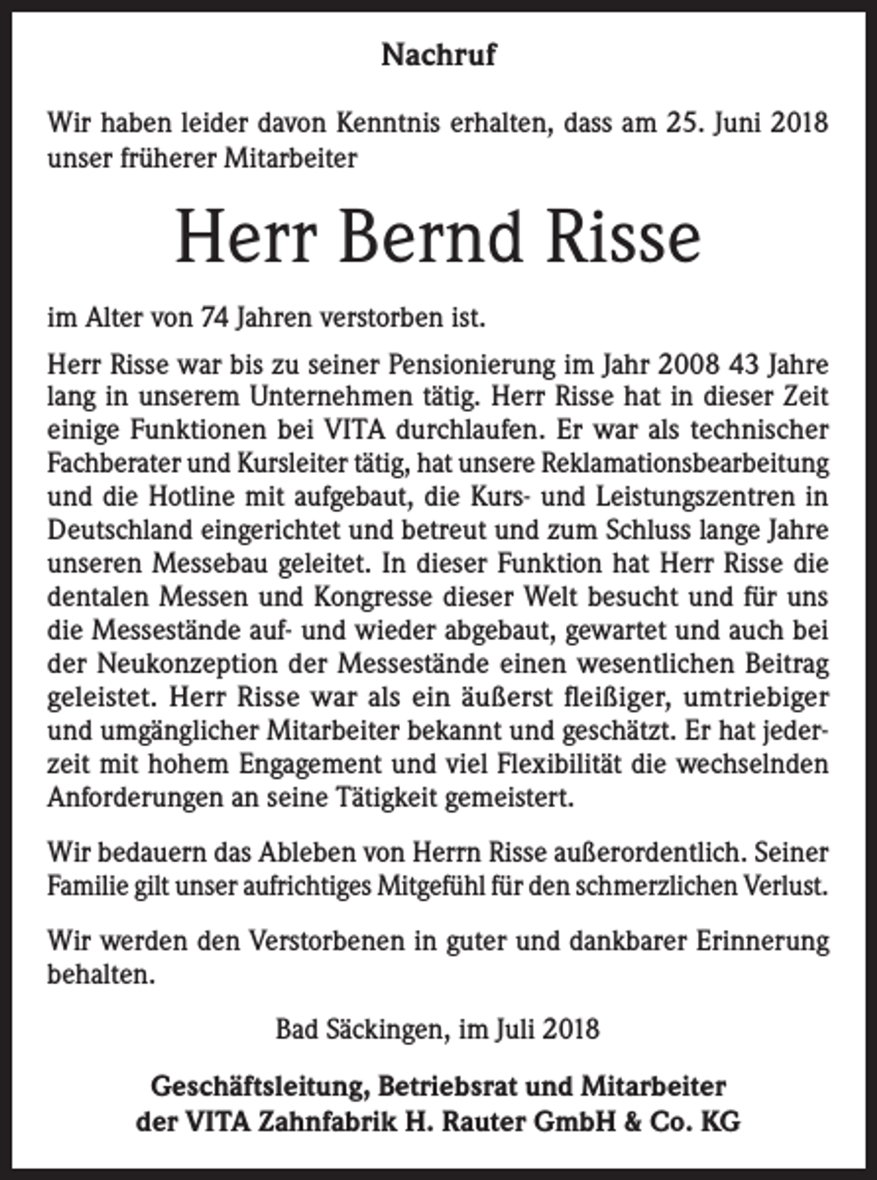 <p>Nachruf<br />Wir haben leider davon Kenntnis erhalten, dass am 25. Juni 2018<br />unser früherer Mitarbeiter</p><p>Herr Bernd Risse<br />im Alter von 74 Jahren verstorben ist.<br />Herr Risse war bis zu seiner Pensionierung im Jahr 2008 43 Jahre<br />lang in unserem Unternehmen tätig. Herr Risse hat in dieser Zeit<br />einige Funktionen bei VITA durchlaufen. Er war als technischer<br />Fachberater und Kursleiter tätig, hat unsere Reklamationsbearbeitung<br />und die Hotline mit aufgebaut, die Kurs- und Leistungszentren in<br />Deutschland eingerichtet und betreut und zum Schluss lange Jahre<br />unseren Messebau geleitet. In dieser Funktion hat Herr Risse die<br />dentalen Messen und Kongresse dieser Welt besucht und für uns<br />die Messestände auf- und wieder abgebaut, gewartet und auch bei<br />der Neukonzeption der Messestände einen wesentlichen Beitrag<br />geleistet. Herr Risse war als ein äußerst fleißiger, umtriebiger<br />und umgänglicher Mitarbeiter bekannt und geschätzt. Er hat jederzeit mit hohem Engagement und viel Flexibilität die wechselnden<br />­Anforderungen an seine Tätigkeit gemeistert.<br />Wir bedauern das Ableben von Herrn Risse außerordentlich. Seiner<br />Familie gilt unser aufrichtiges Mitgefühl für den schmerzlichen Verlust.<br />Wir werden den Verstorbenen in guter und dankbarer Erinnerung<br />behalten.<br />Bad Säckingen, im Juli 2018<br />Geschäftsleitung, Betriebsrat und Mitarbeiter<br />der VITA Zahnfabrik H. Rauter GmbH &amp; Co. KG</p>