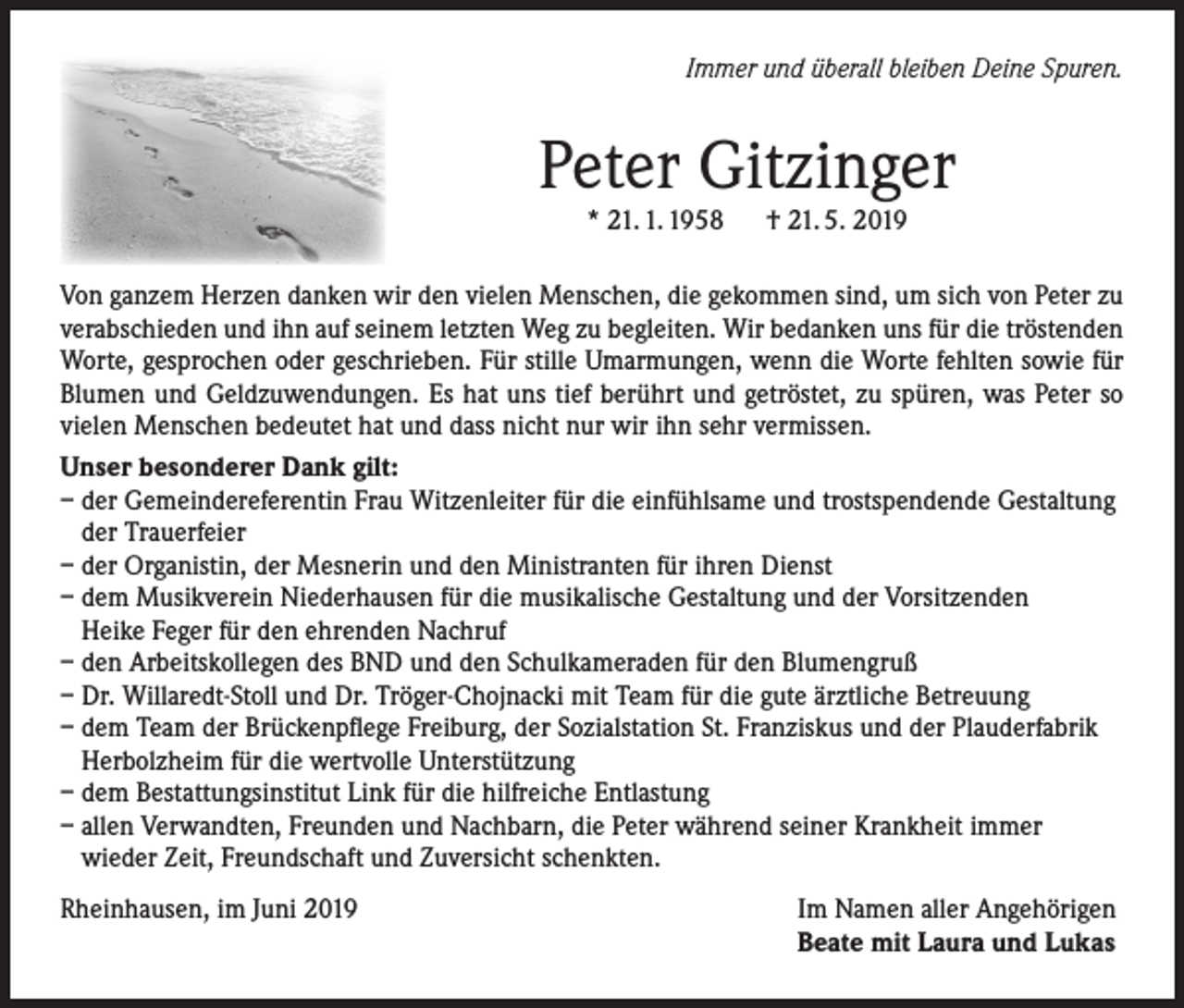 <p>Immer und überall bleiben Deine Spuren.</p><p>Peter Gitzinger<br />* 21. 1. 1958</p><p>† 21. 5. 2019</p><p>Von ganzem Herzen danken wir den vielen Menschen, die gekommen sind, um sich von Peter zu<br />verabschieden und ihn auf seinem letzten Weg zu begleiten. Wir bedanken uns für die tröstenden<br />Worte, gesprochen oder geschrieben. Für stille Umarmungen, wenn die Worte fehlten sowie für<br />Blumen und Geldzuwendungen. Es hat uns tief berührt und getröstet, zu spüren, was Peter so<br />vielen Menschen bedeutet hat und dass nicht nur wir ihn sehr vermissen.<br />Unser besonderer Dank gilt:<br />– der Gemeindereferentin Frau Witzenleiter für die einfühlsame und trostspendende Gestaltung<br />der Trauerfeier<br />– der Organistin, der Mesnerin und den Ministranten für ihren Dienst<br />– dem Musikverein Niederhausen für die musikalische Gestaltung und der Vorsitzenden<br />Heike Feger für den ehrenden Nachruf<br />– den Arbeitskollegen des BND und den Schulkameraden für den Blumengruß<br />– Dr. Willaredt-Stoll und Dr. Tröger-Chojnacki mit Team für die gute ärztliche Betreuung<br />– dem Team der Brückenpflege Freiburg, der Sozialstation St. Franziskus und der Plauderfabrik<br />Herbolzheim für die wertvolle Unterstützung<br />– dem Bestattungsinstitut Link für die hilfreiche Entlastung<br />– allen Verwandten, Freunden und Nachbarn, die Peter während seiner Krankheit immer<br />wieder Zeit, Freundschaft und Zuversicht schenkten.<br />Rheinhausen, im Juni 2019</p><p>Im Namen aller Angehörigen<br />Beate mit Laura und Lukas</p>