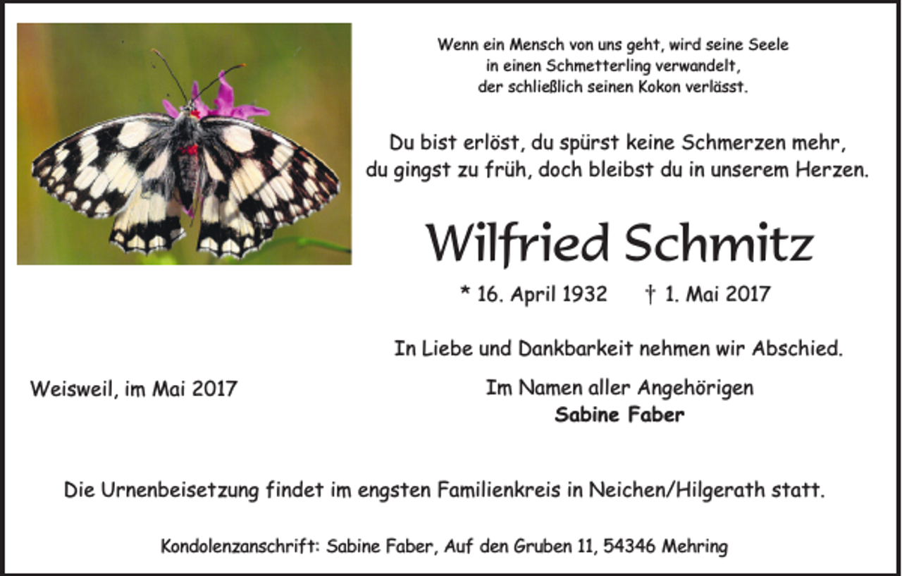 <p>Wenn ein Mensch von uns geht, wird seine Seele<br />in einen Schmetterling verwandelt,<br />der schließlich seinen Kokon verlässt.</p><p>Du bist erlöst, du spürst keine Schmerzen mehr,<br />du gingst zu früh, doch bleibst du in unserem Herzen.</p><p>Wilfried Schmitz<br />* 16. April 1932</p><p>†</p><p>1. Mai 2017</p><p>In Liebe und Dankbarkeit nehmen wir Abschied.<br />Weisweil, im Mai 2017</p><p>Im Namen aller Angehörigen<br />Sabine Faber</p><p>Die Urnenbeisetzung findet im engsten Familienkreis in Neichen/Hilgerath statt.<br />Kondolenzanschrift: Sabine Faber, Auf den Gruben 11, 54346 Mehring</p>