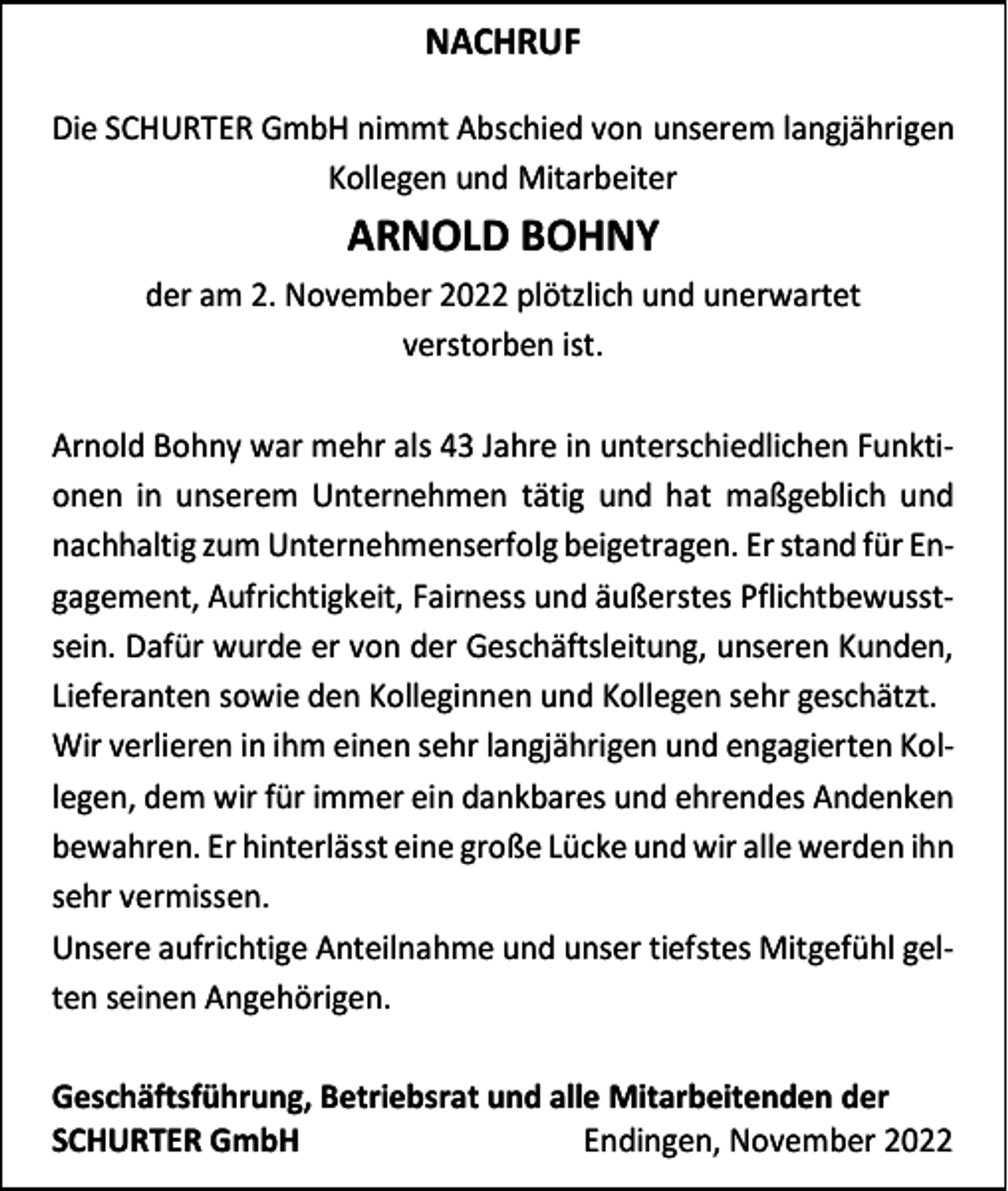 <p>NACHRUF<br />Die SCHURTER GmbH nimmt Abschied von unserem langjährigen<br />Kollegen und Mitarbeiter</p><p>ARNOLD BOHNY<br />der am 2. November 2022 plötzlich und unerwartet<br />verstorben ist.<br />Arnold Bohny war mehr als 43 Jahre in unterschiedlichen Funktionen in unserem Unternehmen tätig und hat maßgeblich und<br />nachhaltig zum Unternehmenserfolg beigetragen. Er stand für Engagement, Aufrichtigkeit, Fairness und äußerstes Pflichtbewusstsein. Dafür wurde er von der Geschäftsleitung, unseren Kunden,<br />Lieferanten sowie den Kolleginnen und Kollegen sehr geschätzt.<br />Wir verlieren in ihm einen sehr langjährigen und engagierten Kollegen, dem wir für immer ein dankbares und ehrendes Andenken<br />bewahren. Er hinterlässt eine große Lücke und wir alle werden ihn<br />sehr vermissen.<br />Unsere aufrichtige Anteilnahme und unser tiefstes Mitgefühl gelten seinen Angehörigen.<br />Geschäftsführung, Betriebsrat und alle Mitarbeitenden der<br />SCHURTER GmbH<br />Endingen, November 2022</p>